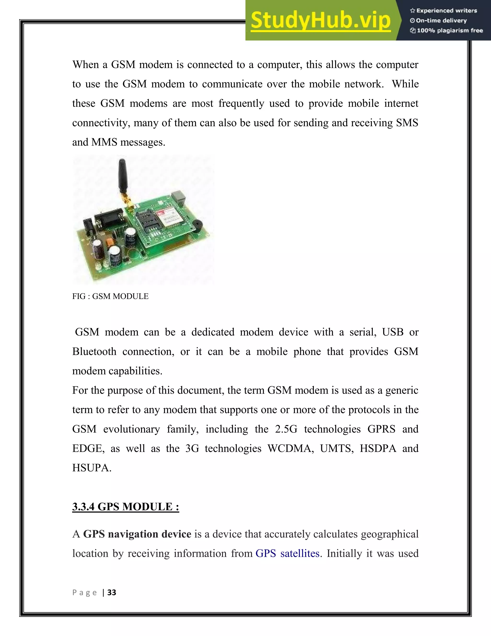 P a g e | 33
When a GSM modem is connected to a computer, this allows the computer
to use the GSM modem to communicate over the mobile network. While
these GSM modems are most frequently used to provide mobile internet
connectivity, many of them can also be used for sending and receiving SMS
and MMS messages.
FIG : GSM MODULE
GSM modem can be a dedicated modem device with a serial, USB or
Bluetooth connection, or it can be a mobile phone that provides GSM
modem capabilities.
For the purpose of this document, the term GSM modem is used as a generic
term to refer to any modem that supports one or more of the protocols in the
GSM evolutionary family, including the 2.5G technologies GPRS and
EDGE, as well as the 3G technologies WCDMA, UMTS, HSDPA and
HSUPA.
3.3.4 GPS MODULE :
A GPS navigation device is a device that accurately calculates geographical
location by receiving information from GPS satellites. Initially it was used
 