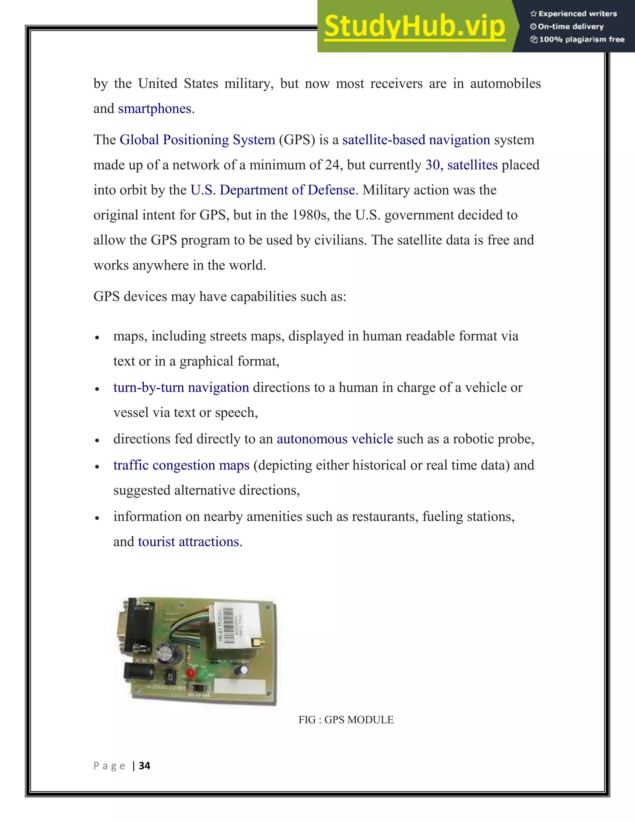 P a g e | 34
by the United States military, but now most receivers are in automobiles
and smartphones.
The Global Positioning System (GPS) is a satellite-based navigation system
made up of a network of a minimum of 24, but currently 30, satellites placed
into orbit by the U.S. Department of Defense. Military action was the
original intent for GPS, but in the 1980s, the U.S. government decided to
allow the GPS program to be used by civilians. The satellite data is free and
works anywhere in the world.
GPS devices may have capabilities such as:
 maps, including streets maps, displayed in human readable format via
text or in a graphical format,
 turn-by-turn navigation directions to a human in charge of a vehicle or
vessel via text or speech,
 directions fed directly to an autonomous vehicle such as a robotic probe,
 traffic congestion maps (depicting either historical or real time data) and
suggested alternative directions,
 information on nearby amenities such as restaurants, fueling stations,
and tourist attractions.
FIG : GPS MODULE
 