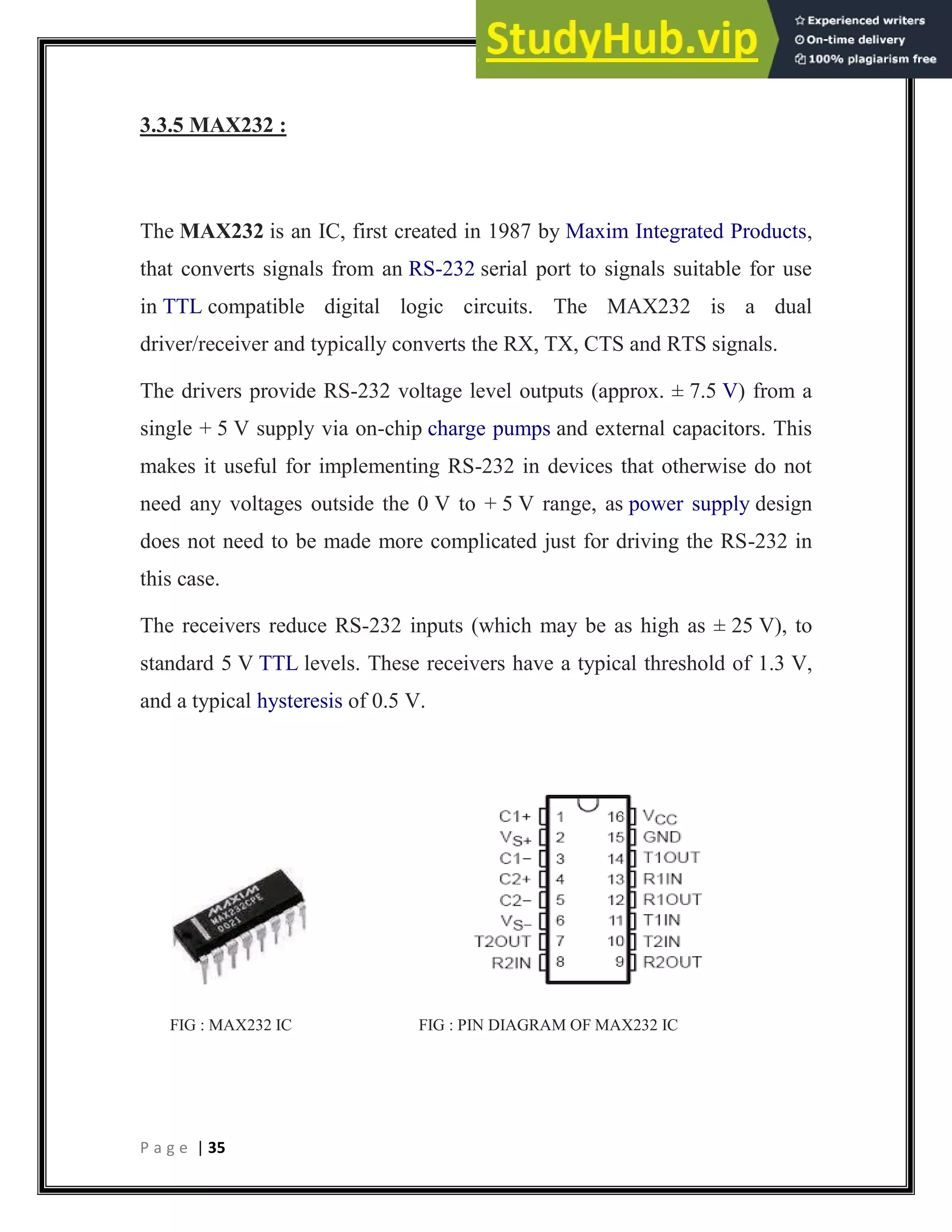 P a g e | 35
3.3.5 MAX232 :
The MAX232 is an IC, first created in 1987 by Maxim Integrated Products,
that converts signals from an RS-232 serial port to signals suitable for use
in TTL compatible digital logic circuits. The MAX232 is a dual
driver/receiver and typically converts the RX, TX, CTS and RTS signals.
The drivers provide RS-232 voltage level outputs (approx. ± 7.5 V) from a
single + 5 V supply via on-chip charge pumps and external capacitors. This
makes it useful for implementing RS-232 in devices that otherwise do not
need any voltages outside the 0 V to + 5 V range, as power supply design
does not need to be made more complicated just for driving the RS-232 in
this case.
The receivers reduce RS-232 inputs (which may be as high as ± 25 V), to
standard 5 V TTL levels. These receivers have a typical threshold of 1.3 V,
and a typical hysteresis of 0.5 V.
FIG : MAX232 IC FIG : PIN DIAGRAM OF MAX232 IC
 