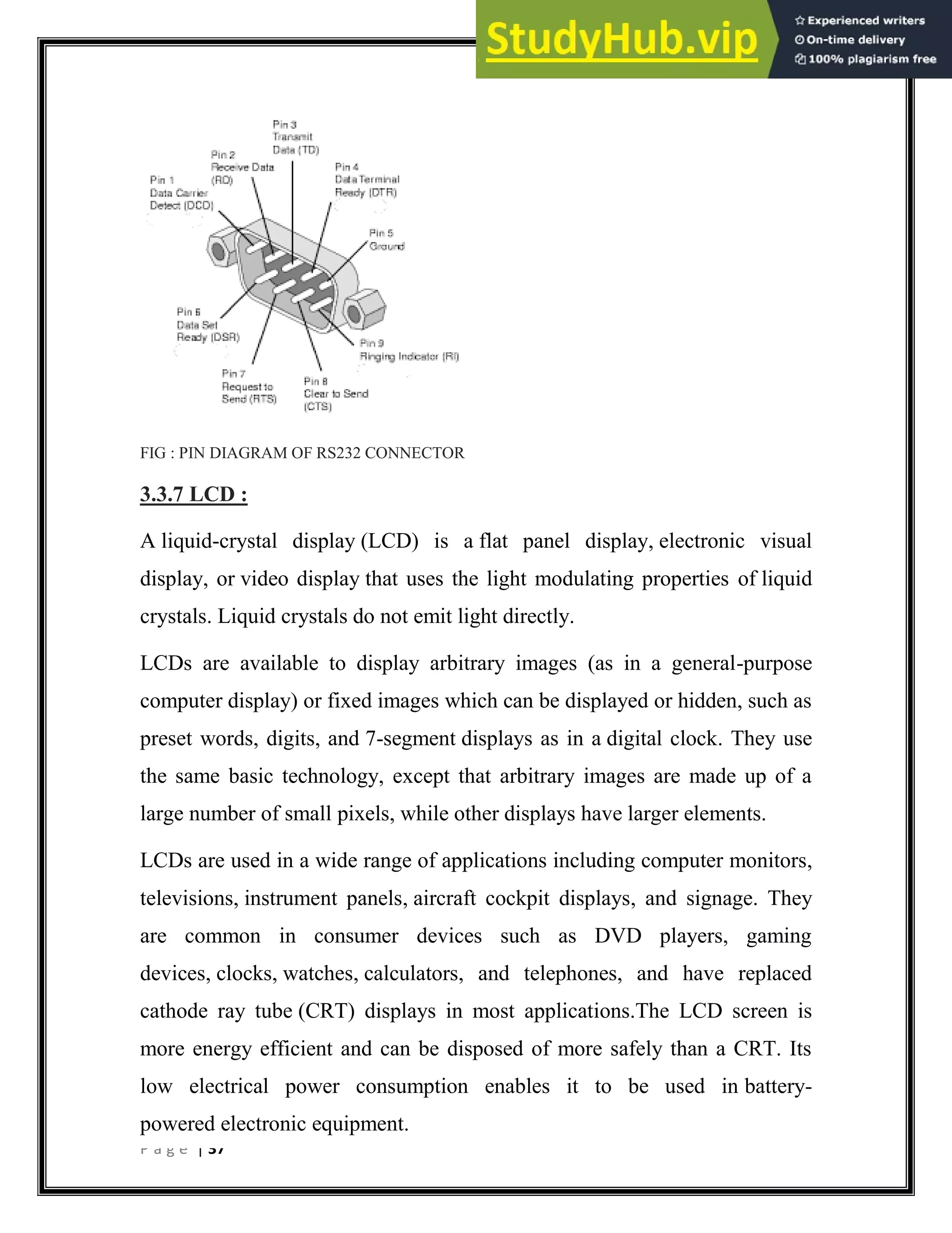P a g e | 37
FIG : PIN DIAGRAM OF RS232 CONNECTOR
3.3.7 LCD :
A liquid-crystal display (LCD) is a flat panel display, electronic visual
display, or video display that uses the light modulating properties of liquid
crystals. Liquid crystals do not emit light directly.
LCDs are available to display arbitrary images (as in a general-purpose
computer display) or fixed images which can be displayed or hidden, such as
preset words, digits, and 7-segment displays as in a digital clock. They use
the same basic technology, except that arbitrary images are made up of a
large number of small pixels, while other displays have larger elements.
LCDs are used in a wide range of applications including computer monitors,
televisions, instrument panels, aircraft cockpit displays, and signage. They
are common in consumer devices such as DVD players, gaming
devices, clocks, watches, calculators, and telephones, and have replaced
cathode ray tube (CRT) displays in most applications.The LCD screen is
more energy efficient and can be disposed of more safely than a CRT. Its
low electrical power consumption enables it to be used in battery-
powered electronic equipment.
 