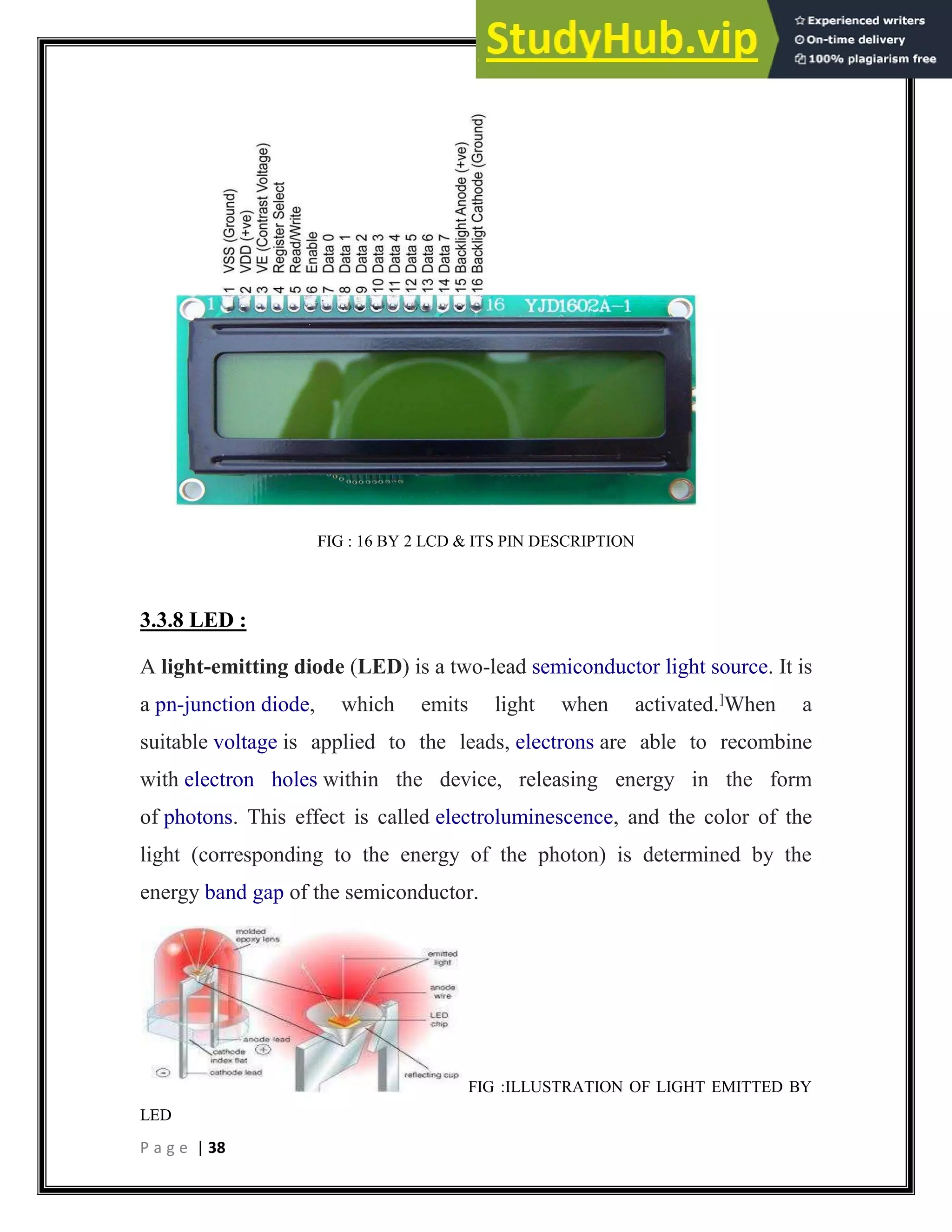P a g e | 38
FIG : 16 BY 2 LCD & ITS PIN DESCRIPTION
3.3.8 LED :
A light-emitting diode (LED) is a two-lead semiconductor light source. It is
a pn-junction diode, which emits light when activated.]
When a
suitable voltage is applied to the leads, electrons are able to recombine
with electron holes within the device, releasing energy in the form
of photons. This effect is called electroluminescence, and the color of the
light (corresponding to the energy of the photon) is determined by the
energy band gap of the semiconductor.
FIG :ILLUSTRATION OF LIGHT EMITTED BY
LED
 