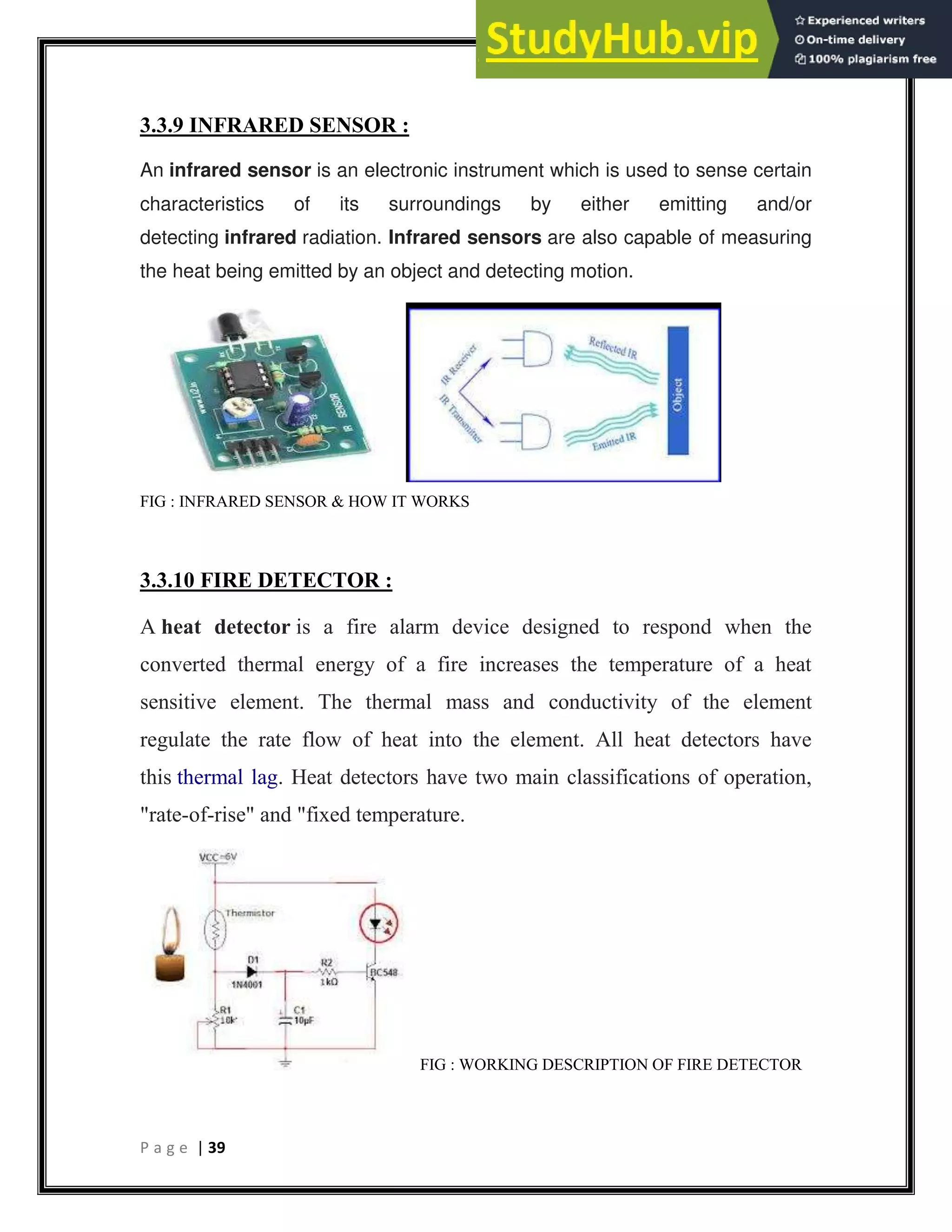P a g e | 39
3.3.9 INFRARED SENSOR :
An infrared sensor is an electronic instrument which is used to sense certain
characteristics of its surroundings by either emitting and/or
detecting infrared radiation. Infrared sensors are also capable of measuring
the heat being emitted by an object and detecting motion.
FIG : INFRARED SENSOR & HOW IT WORKS
3.3.10 FIRE DETECTOR :
A heat detector is a fire alarm device designed to respond when the
converted thermal energy of a fire increases the temperature of a heat
sensitive element. The thermal mass and conductivity of the element
regulate the rate flow of heat into the element. All heat detectors have
this thermal lag. Heat detectors have two main classifications of operation,
"rate-of-rise" and "fixed temperature.
FIG : WORKING DESCRIPTION OF FIRE DETECTOR
 