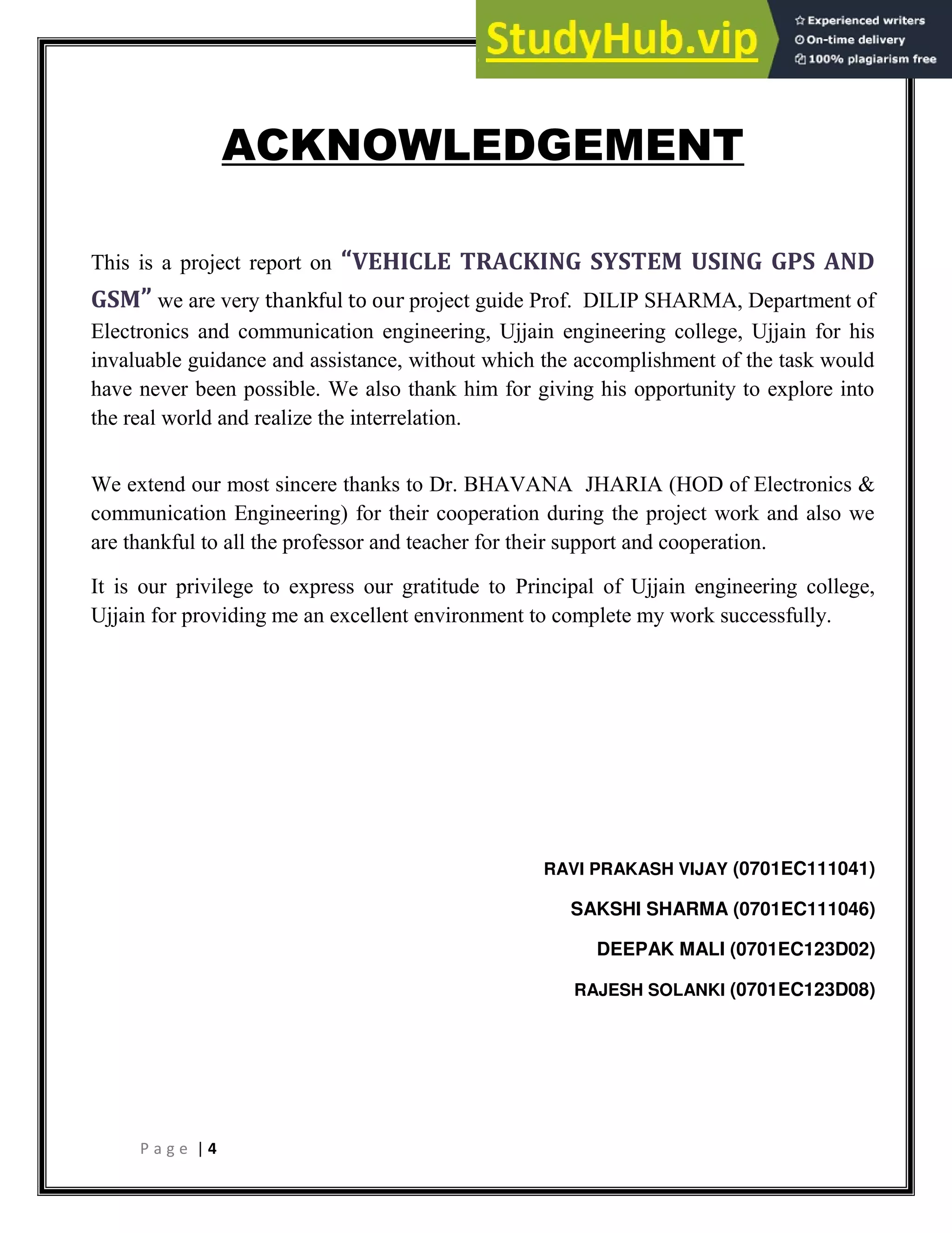 P a g e | 4
ACKNOWLEDGEMENT
This is a project report on VEHICLE TRACKING SYSTEM USING GPS AND
GSM we are very thankful to our project guide Prof. DILIP SHARMA, Department of
Electronics and communication engineering, Ujjain engineering college, Ujjain for his
invaluable guidance and assistance, without which the accomplishment of the task would
have never been possible. We also thank him for giving his opportunity to explore into
the real world and realize the interrelation.
We extend our most sincere thanks to Dr. BHAVANA JHARIA (HOD of Electronics &
communication Engineering) for their cooperation during the project work and also we
are thankful to all the professor and teacher for their support and cooperation.
It is our privilege to express our gratitude to Principal of Ujjain engineering college,
Ujjain for providing me an excellent environment to complete my work successfully.
RAVI PRAKASH VIJAY (0701EC111041)
SAKSHI SHARMA (0701EC111046)
DEEPAK MALI (0701EC123D02)
RAJESH SOLANKI (0701EC123D08)
 
