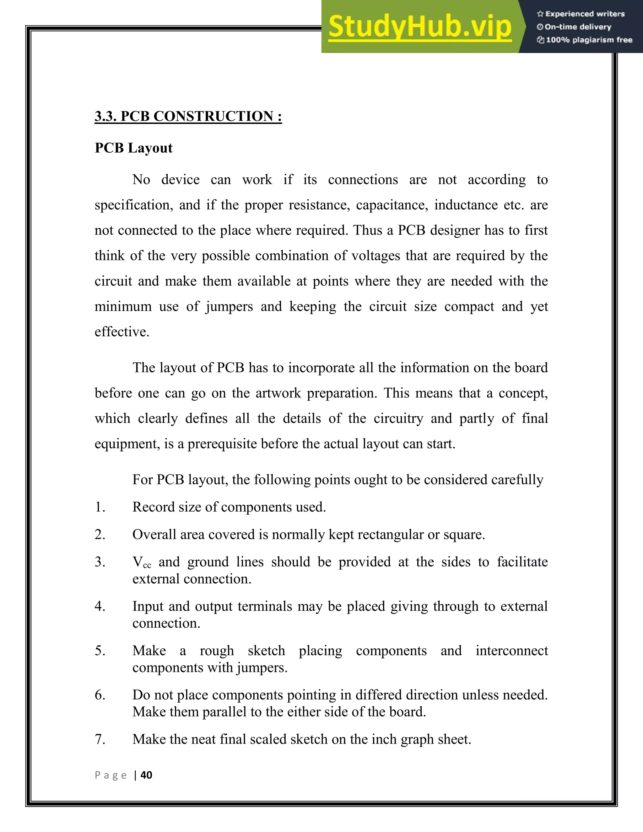 P a g e | 40
3.3. PCB CONSTRUCTION :
PCB Layout
No device can work if its connections are not according to
specification, and if the proper resistance, capacitance, inductance etc. are
not connected to the place where required. Thus a PCB designer has to first
think of the very possible combination of voltages that are required by the
circuit and make them available at points where they are needed with the
minimum use of jumpers and keeping the circuit size compact and yet
effective.
The layout of PCB has to incorporate all the information on the board
before one can go on the artwork preparation. This means that a concept,
which clearly defines all the details of the circuitry and partly of final
equipment, is a prerequisite before the actual layout can start.
For PCB layout, the following points ought to be considered carefully
1. Record size of components used.
2. Overall area covered is normally kept rectangular or square.
3. Vcc and ground lines should be provided at the sides to facilitate
external connection.
4. Input and output terminals may be placed giving through to external
connection.
5. Make a rough sketch placing components and interconnect
components with jumpers.
6. Do not place components pointing in differed direction unless needed.
Make them parallel to the either side of the board.
7. Make the neat final scaled sketch on the inch graph sheet.
 