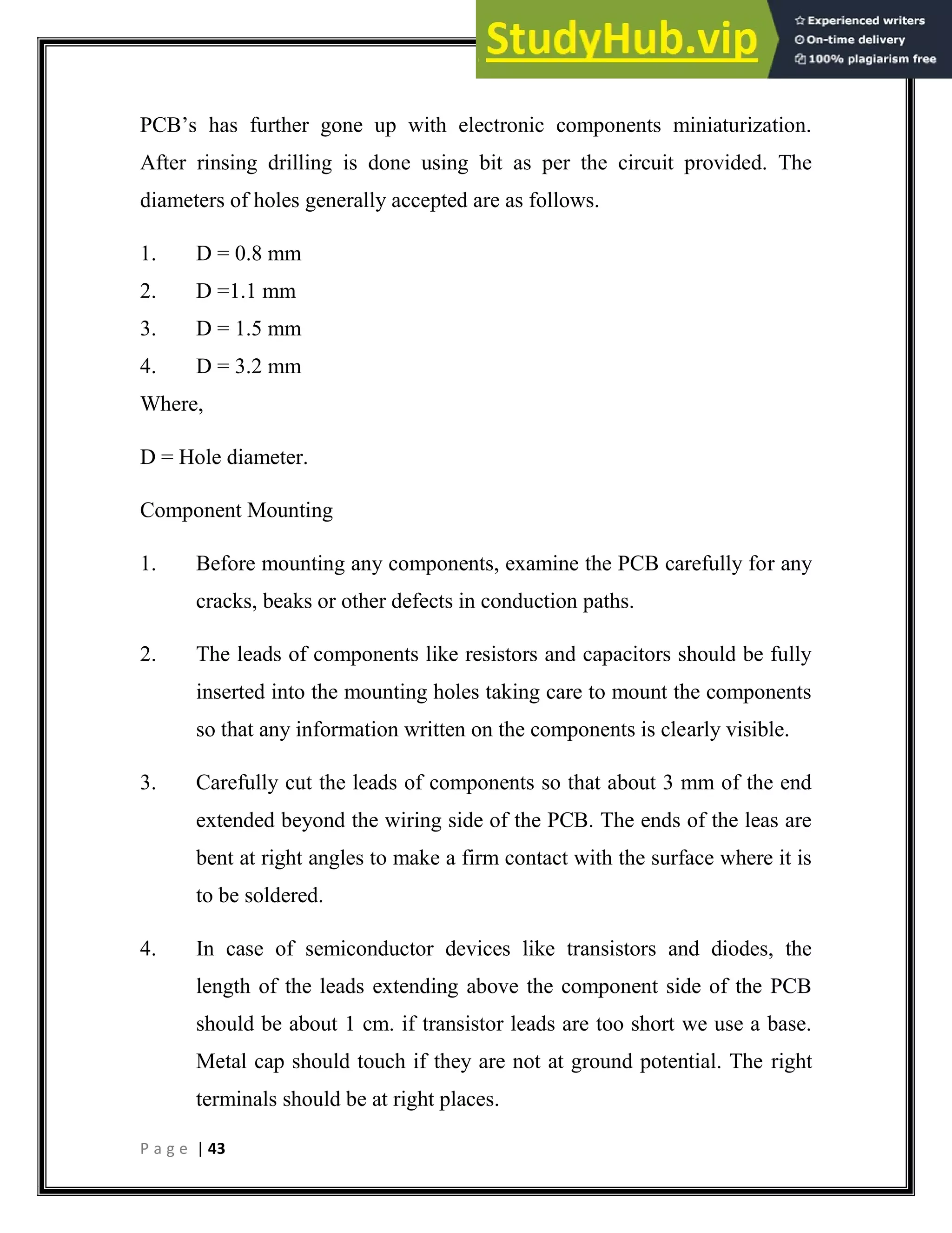 P a g e | 43
PCB’s has further gone up with electronic components miniaturization.
After rinsing drilling is done using bit as per the circuit provided. The
diameters of holes generally accepted are as follows.
1. D = 0.8 mm
2. D =1.1 mm
3. D = 1.5 mm
4. D = 3.2 mm
Where,
D = Hole diameter.
Component Mounting
1. Before mounting any components, examine the PCB carefully for any
cracks, beaks or other defects in conduction paths.
2. The leads of components like resistors and capacitors should be fully
inserted into the mounting holes taking care to mount the components
so that any information written on the components is clearly visible.
3. Carefully cut the leads of components so that about 3 mm of the end
extended beyond the wiring side of the PCB. The ends of the leas are
bent at right angles to make a firm contact with the surface where it is
to be soldered.
4. In case of semiconductor devices like transistors and diodes, the
length of the leads extending above the component side of the PCB
should be about 1 cm. if transistor leads are too short we use a base.
Metal cap should touch if they are not at ground potential. The right
terminals should be at right places.
 