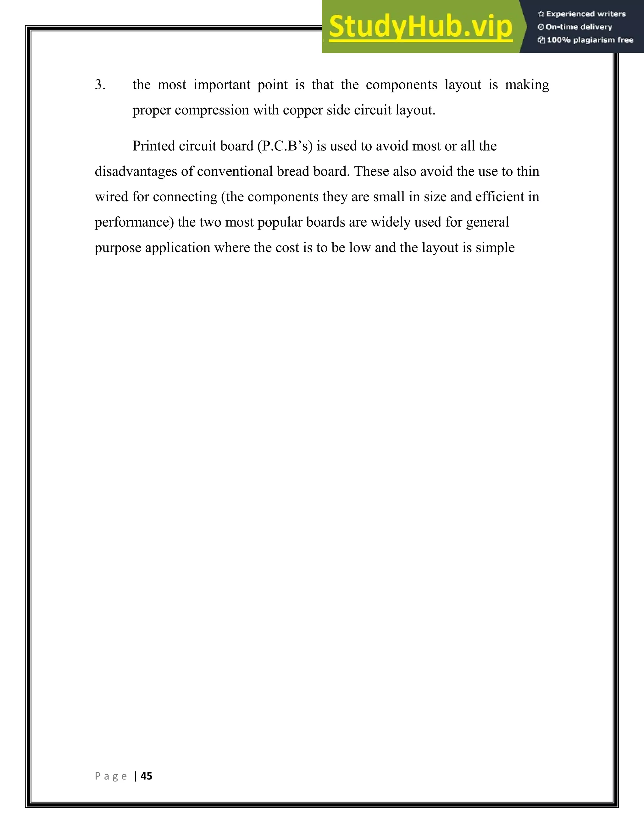 P a g e | 45
3. the most important point is that the components layout is making
proper compression with copper side circuit layout.
Printed circuit board (P.C.B’s) is used to avoid most or all the
disadvantages of conventional bread board. These also avoid the use to thin
wired for connecting (the components they are small in size and efficient in
performance) the two most popular boards are widely used for general
purpose application where the cost is to be low and the layout is simple
 