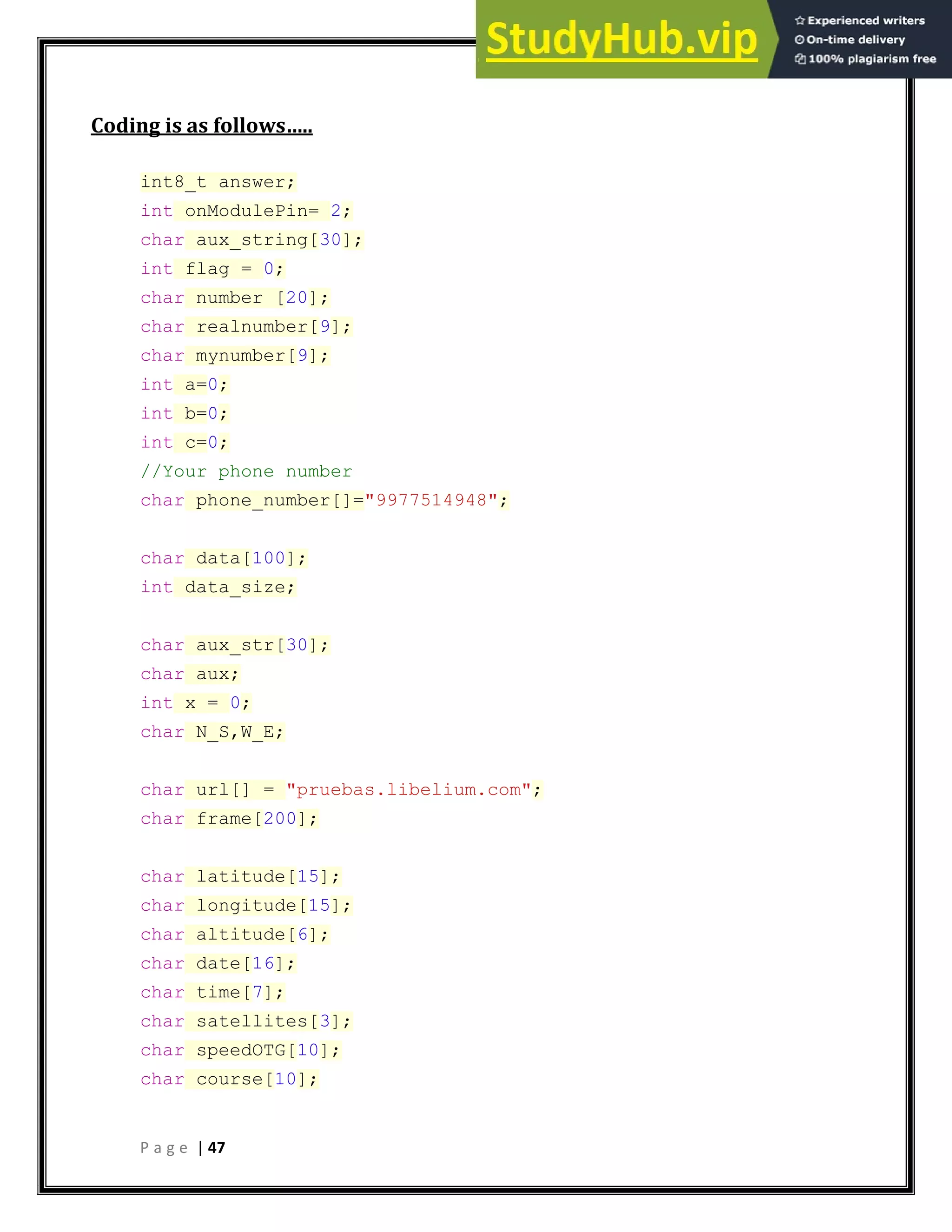 P a g e | 47
Coding is as follows…..
int8_t answer;
int onModulePin= 2;
char aux_string[30];
int flag = 0;
char number [20];
char realnumber[9];
char mynumber[9];
int a=0;
int b=0;
int c=0;
//Your phone number
char phone_number[]="9977514948";
char data[100];
int data_size;
char aux_str[30];
char aux;
int x = 0;
char N_S,W_E;
char url[] = "pruebas.libelium.com";
char frame[200];
char latitude[15];
char longitude[15];
char altitude[6];
char date[16];
char time[7];
char satellites[3];
char speedOTG[10];
char course[10];
 