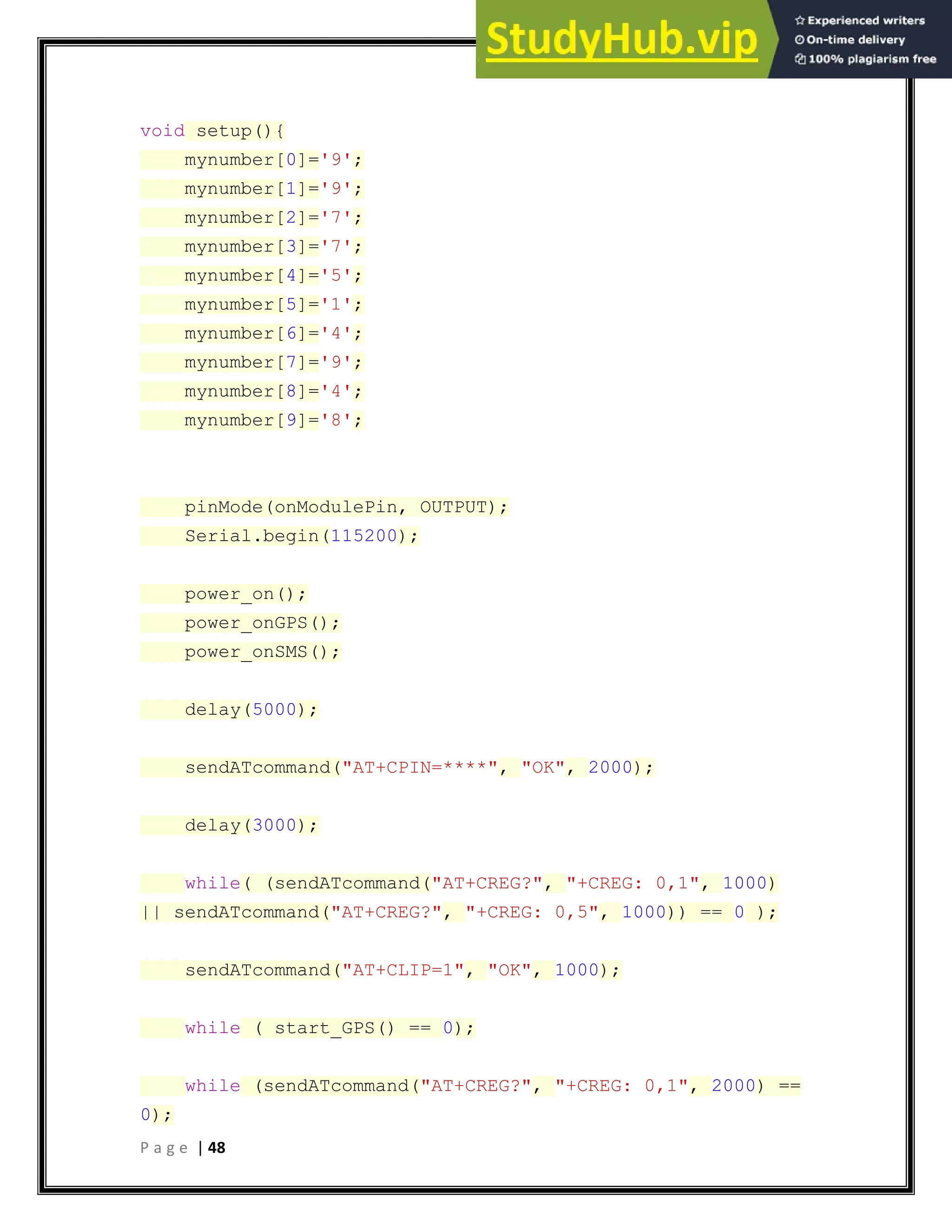 P a g e | 48
void setup(){
mynumber[0]='9';
mynumber[1]='9';
mynumber[2]='7';
mynumber[3]='7';
mynumber[4]='5';
mynumber[5]='1';
mynumber[6]='4';
mynumber[7]='9';
mynumber[8]='4';
mynumber[9]='8';
pinMode(onModulePin, OUTPUT);
Serial.begin(115200);
power_on();
power_onGPS();
power_onSMS();
delay(5000);
sendATcommand("AT+CPIN=****", "OK", 2000);
delay(3000);
while( (sendATcommand("AT+CREG?", "+CREG: 0,1", 1000)
|| sendATcommand("AT+CREG?", "+CREG: 0,5", 1000)) == 0 );
sendATcommand("AT+CLIP=1", "OK", 1000);
while ( start_GPS() == 0);
while (sendATcommand("AT+CREG?", "+CREG: 0,1", 2000) ==
0);
 
