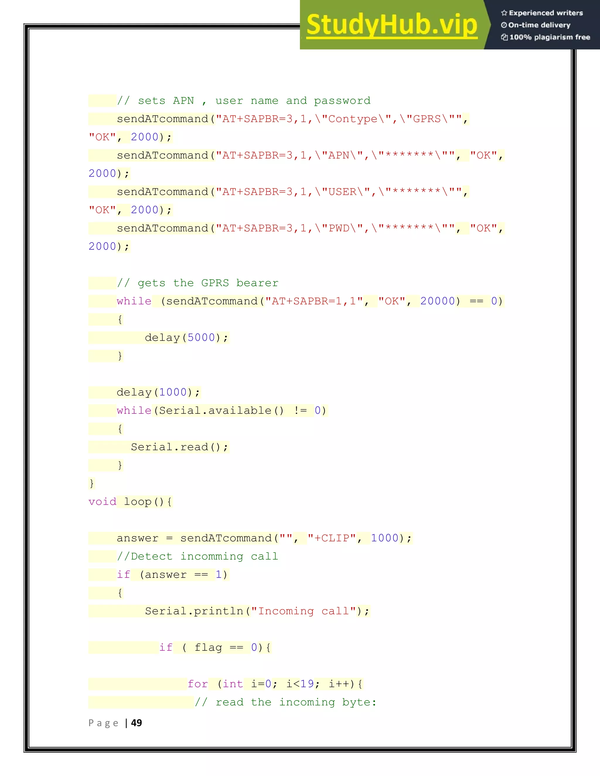 P a g e | 49
// sets APN , user name and password
sendATcommand("AT+SAPBR=3,1,"Contype","GPRS"",
"OK", 2000);
sendATcommand("AT+SAPBR=3,1,"APN","*******"", "OK",
2000);
sendATcommand("AT+SAPBR=3,1,"USER","*******"",
"OK", 2000);
sendATcommand("AT+SAPBR=3,1,"PWD","*******"", "OK",
2000);
// gets the GPRS bearer
while (sendATcommand("AT+SAPBR=1,1", "OK", 20000) == 0)
{
delay(5000);
}
delay(1000);
while(Serial.available() != 0)
{
Serial.read();
}
}
void loop(){
answer = sendATcommand("", "+CLIP", 1000);
//Detect incomming call
if (answer == 1)
{
Serial.println("Incoming call");
if ( flag == 0){
for (int i=0; i<19; i++){
// read the incoming byte:
 