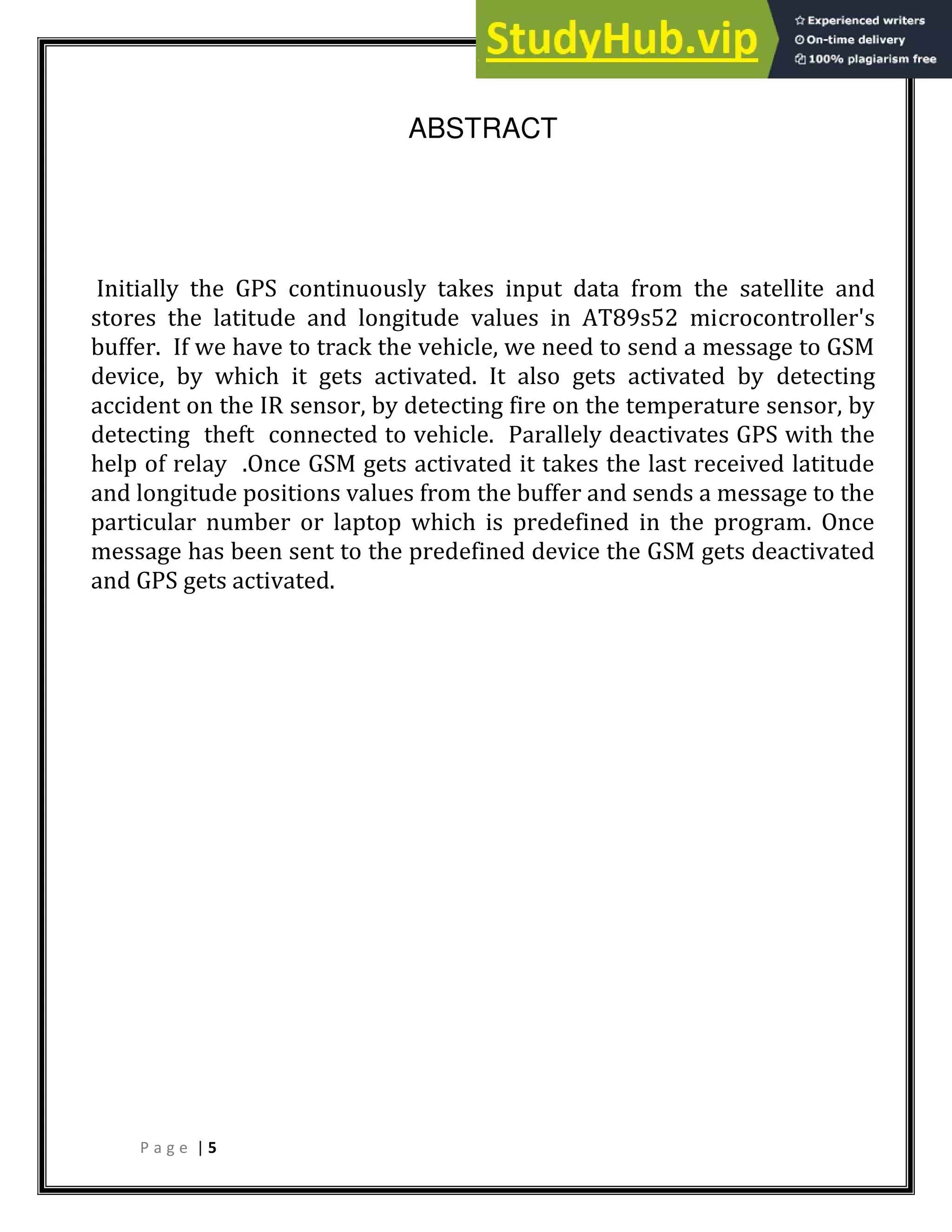 P a g e | 5
ABSTRACT
Initially the GPS continuously takes input data from the satellite and
stores the latitude and longitude values in AT89s52 microcontroller's
buffer. If we have to track the vehicle, we need to send a message to GSM
device, by which it gets activated. It also gets activated by detecting
accident on the IR sensor, by detecting fire on the temperature sensor, by
detecting theft connected to vehicle. Parallely deactivates GPS with the
help of relay .Once GSM gets activated it takes the last received latitude
and longitude positions values from the buffer and sends a message to the
particular number or laptop which is predefined in the program. Once
message has been sent to the predefined device the GSM gets deactivated
and GPS gets activated.
 