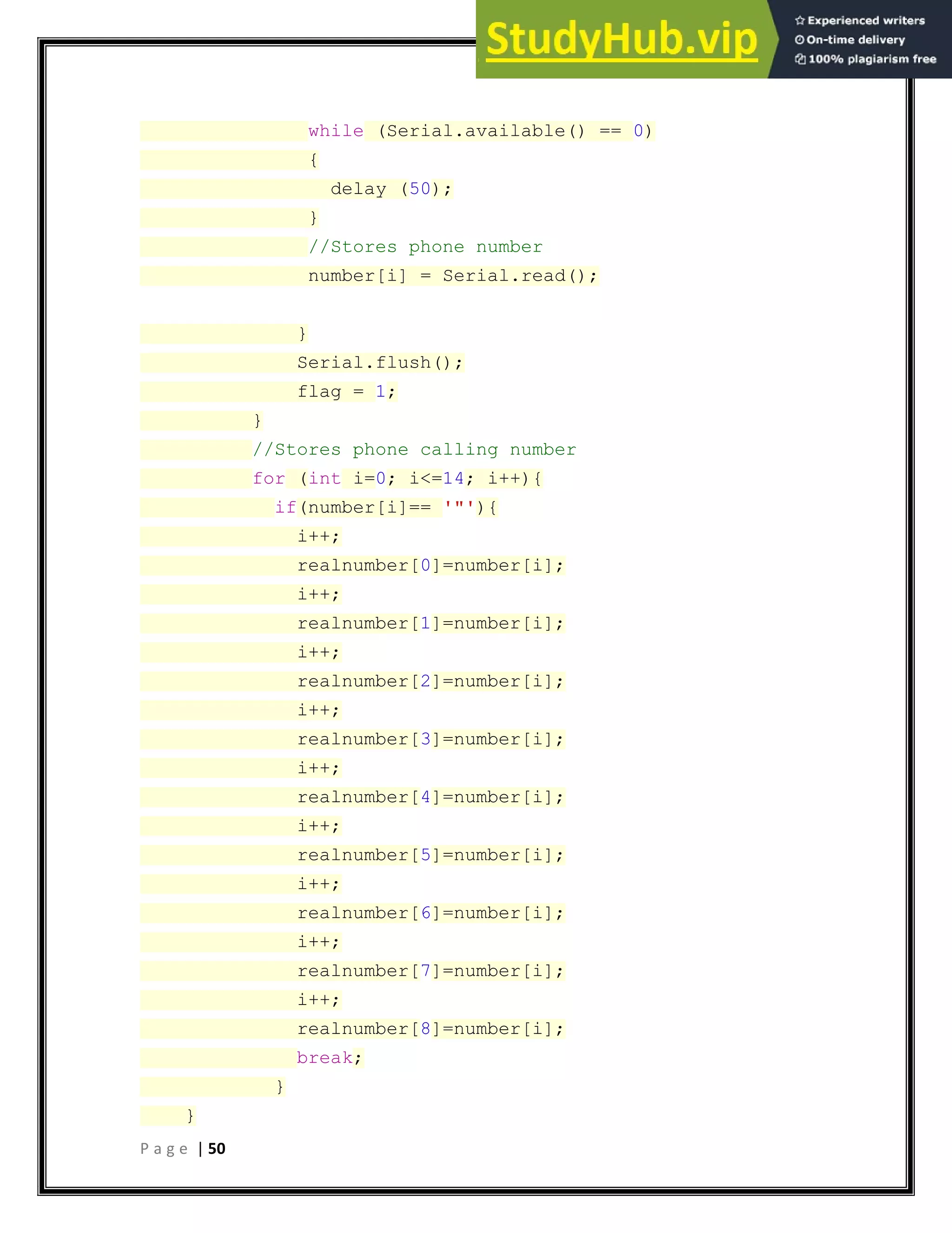 P a g e | 50
while (Serial.available() == 0)
{
delay (50);
}
//Stores phone number
number[i] = Serial.read();
}
Serial.flush();
flag = 1;
}
//Stores phone calling number
for (int i=0; i<=14; i++){
if(number[i]== '"'){
i++;
realnumber[0]=number[i];
i++;
realnumber[1]=number[i];
i++;
realnumber[2]=number[i];
i++;
realnumber[3]=number[i];
i++;
realnumber[4]=number[i];
i++;
realnumber[5]=number[i];
i++;
realnumber[6]=number[i];
i++;
realnumber[7]=number[i];
i++;
realnumber[8]=number[i];
break;
}
}
 