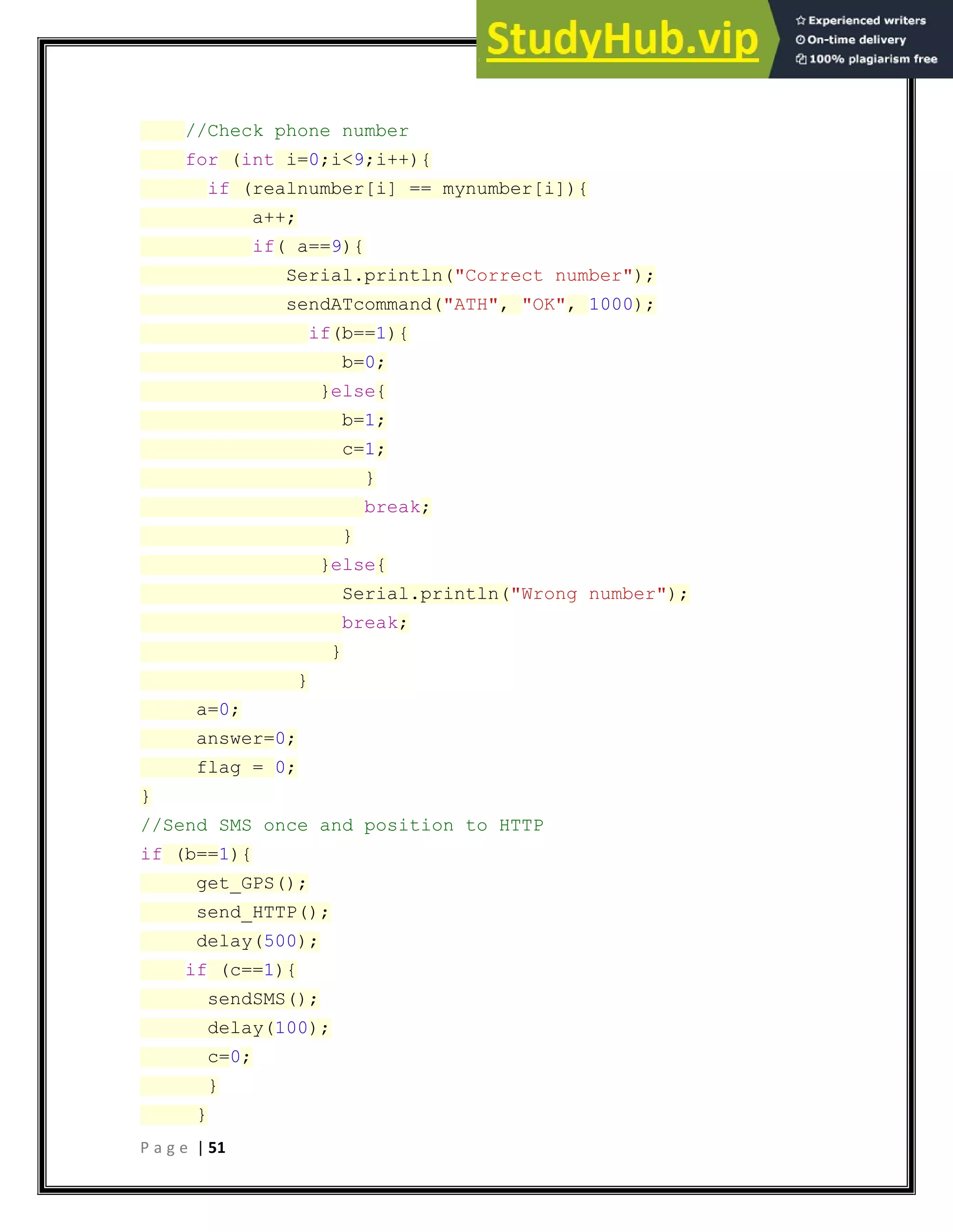P a g e | 51
//Check phone number
for (int i=0;i<9;i++){
if (realnumber[i] == mynumber[i]){
a++;
if( a==9){
Serial.println("Correct number");
sendATcommand("ATH", "OK", 1000);
if(b==1){
b=0;
}else{
b=1;
c=1;
}
break;
}
}else{
Serial.println("Wrong number");
break;
}
}
a=0;
answer=0;
flag = 0;
}
//Send SMS once and position to HTTP
if (b==1){
get_GPS();
send_HTTP();
delay(500);
if (c==1){
sendSMS();
delay(100);
c=0;
}
}
 