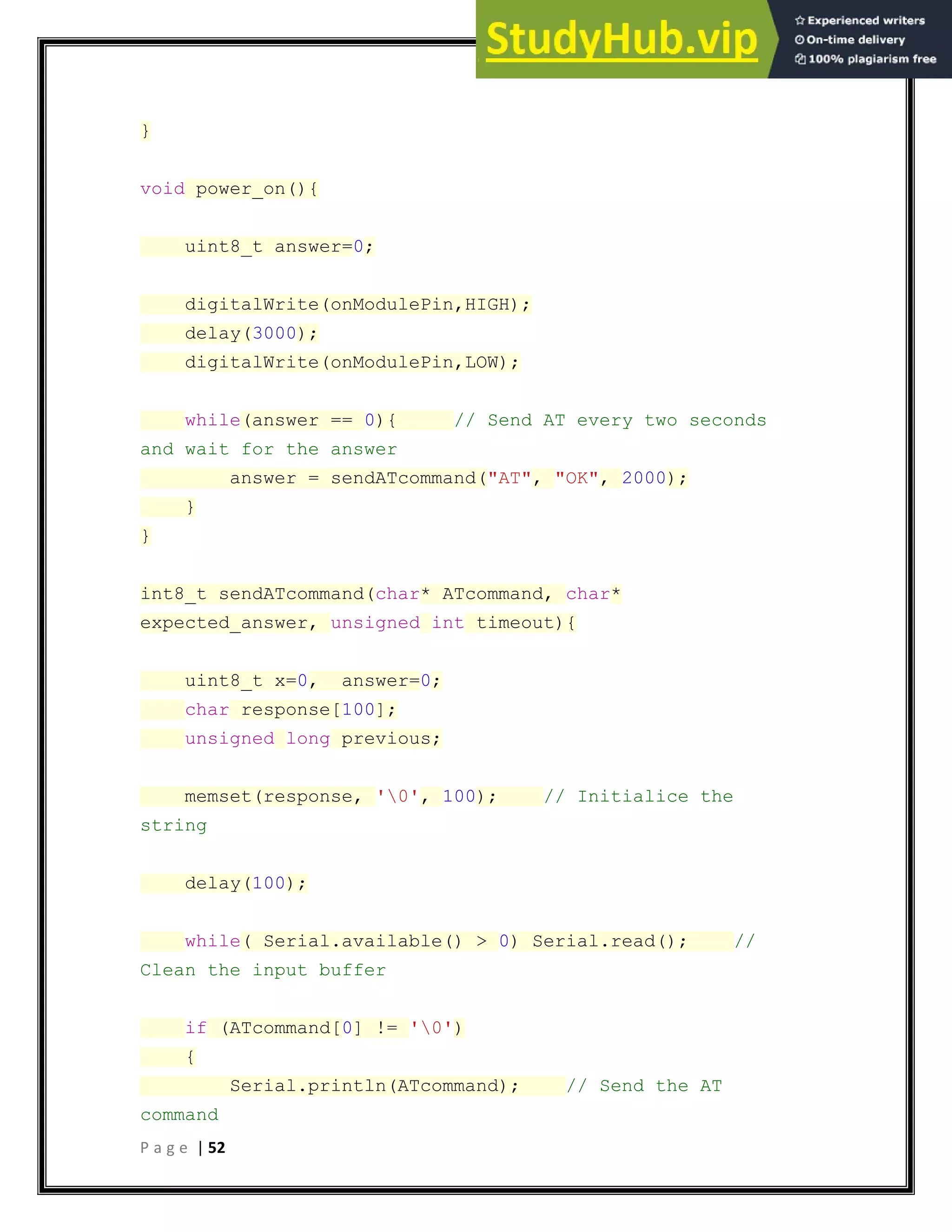 P a g e | 52
}
void power_on(){
uint8_t answer=0;
digitalWrite(onModulePin,HIGH);
delay(3000);
digitalWrite(onModulePin,LOW);
while(answer == 0){ // Send AT every two seconds
and wait for the answer
answer = sendATcommand("AT", "OK", 2000);
}
}
int8_t sendATcommand(char* ATcommand, char*
expected_answer, unsigned int timeout){
uint8_t x=0, answer=0;
char response[100];
unsigned long previous;
memset(response, '0', 100); // Initialice the
string
delay(100);
while( Serial.available() > 0) Serial.read(); //
Clean the input buffer
if (ATcommand[0] != '0')
{
Serial.println(ATcommand); // Send the AT
command
 