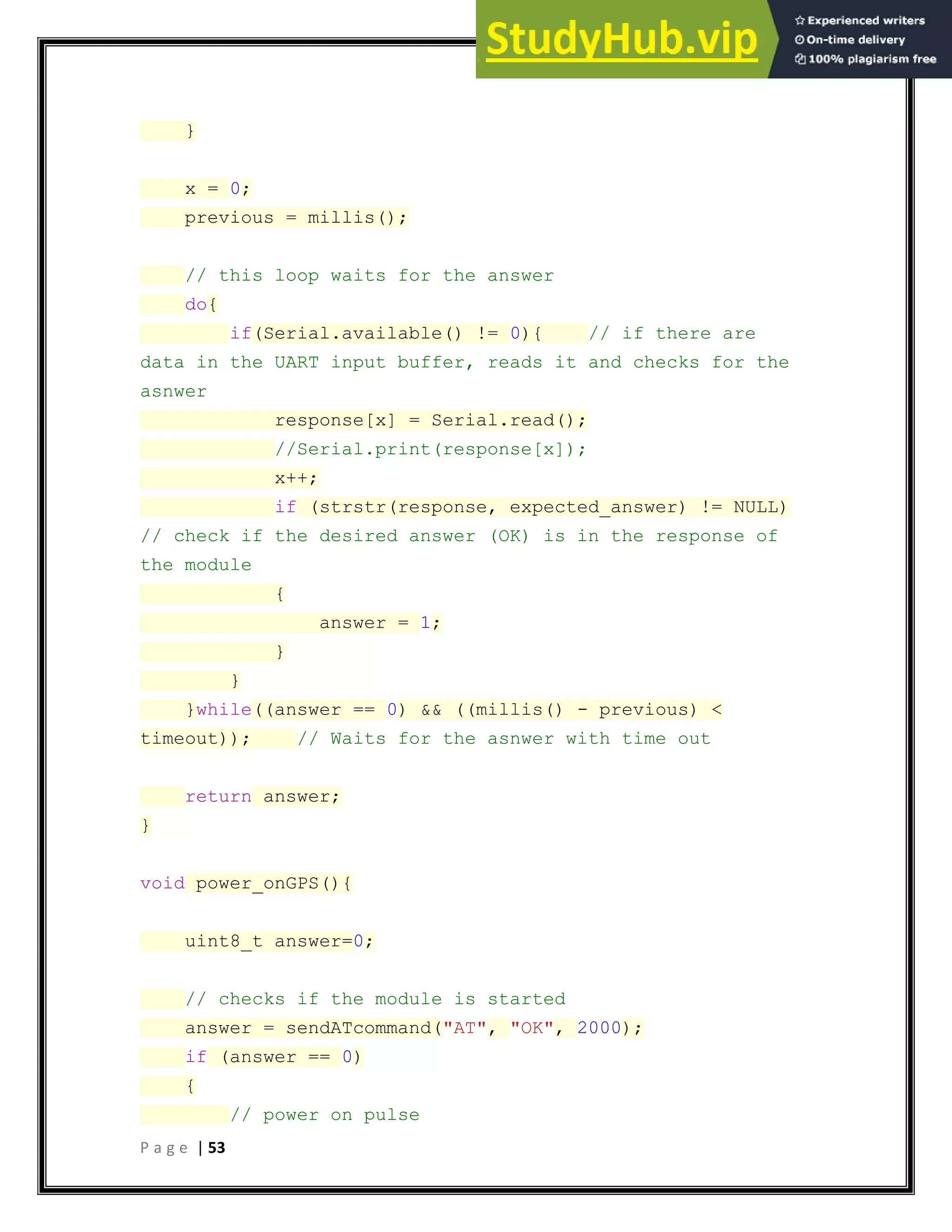 P a g e | 53
}
x = 0;
previous = millis();
// this loop waits for the answer
do{
if(Serial.available() != 0){ // if there are
data in the UART input buffer, reads it and checks for the
asnwer
response[x] = Serial.read();
//Serial.print(response[x]);
x++;
if (strstr(response, expected_answer) != NULL)
// check if the desired answer (OK) is in the response of
the module
{
answer = 1;
}
}
}while((answer == 0) && ((millis() - previous) <
timeout)); // Waits for the asnwer with time out
return answer;
}
void power_onGPS(){
uint8_t answer=0;
// checks if the module is started
answer = sendATcommand("AT", "OK", 2000);
if (answer == 0)
{
// power on pulse
 