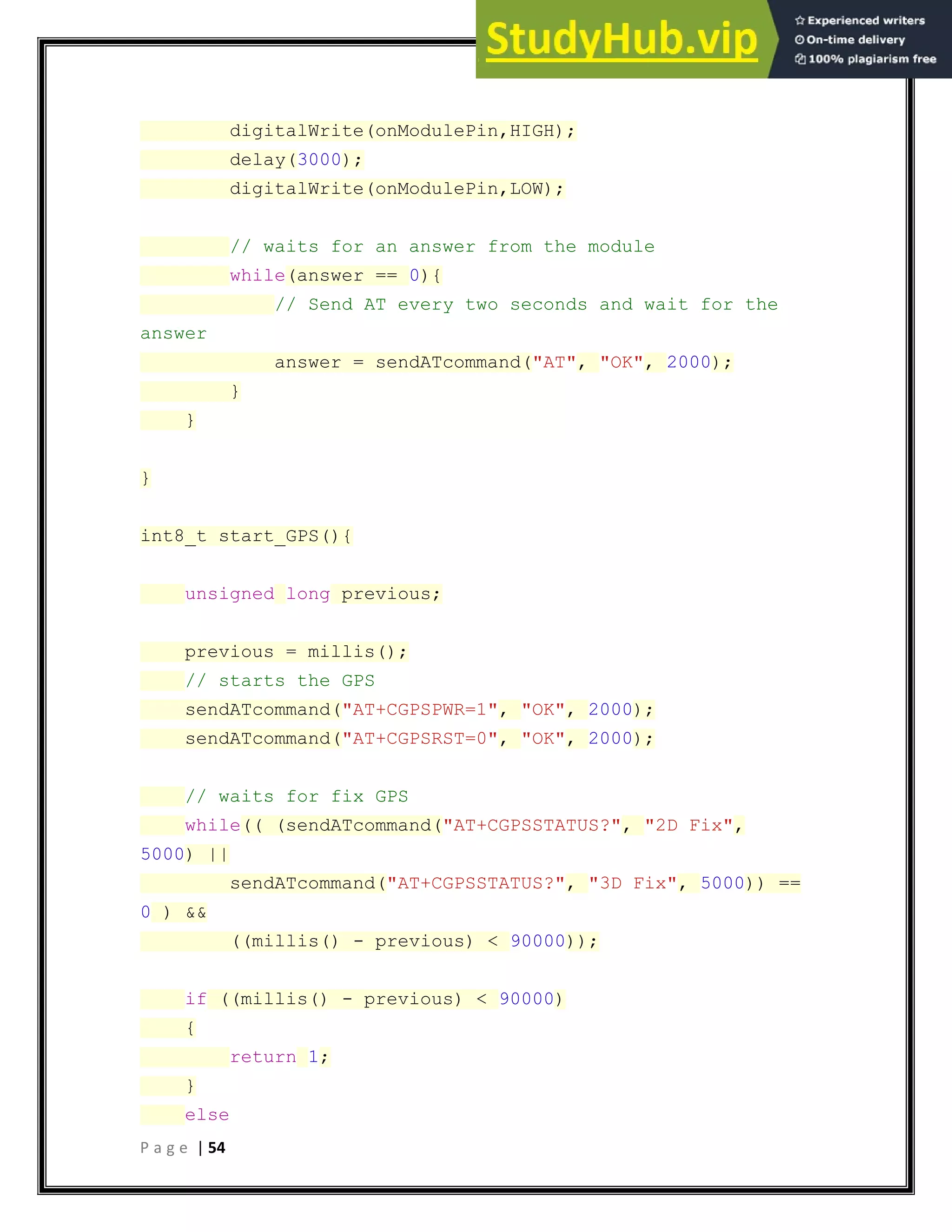 P a g e | 54
digitalWrite(onModulePin,HIGH);
delay(3000);
digitalWrite(onModulePin,LOW);
// waits for an answer from the module
while(answer == 0){
// Send AT every two seconds and wait for the
answer
answer = sendATcommand("AT", "OK", 2000);
}
}
}
int8_t start_GPS(){
unsigned long previous;
previous = millis();
// starts the GPS
sendATcommand("AT+CGPSPWR=1", "OK", 2000);
sendATcommand("AT+CGPSRST=0", "OK", 2000);
// waits for fix GPS
while(( (sendATcommand("AT+CGPSSTATUS?", "2D Fix",
5000) ||
sendATcommand("AT+CGPSSTATUS?", "3D Fix", 5000)) ==
0 ) &&
((millis() - previous) < 90000));
if ((millis() - previous) < 90000)
{
return 1;
}
else
 