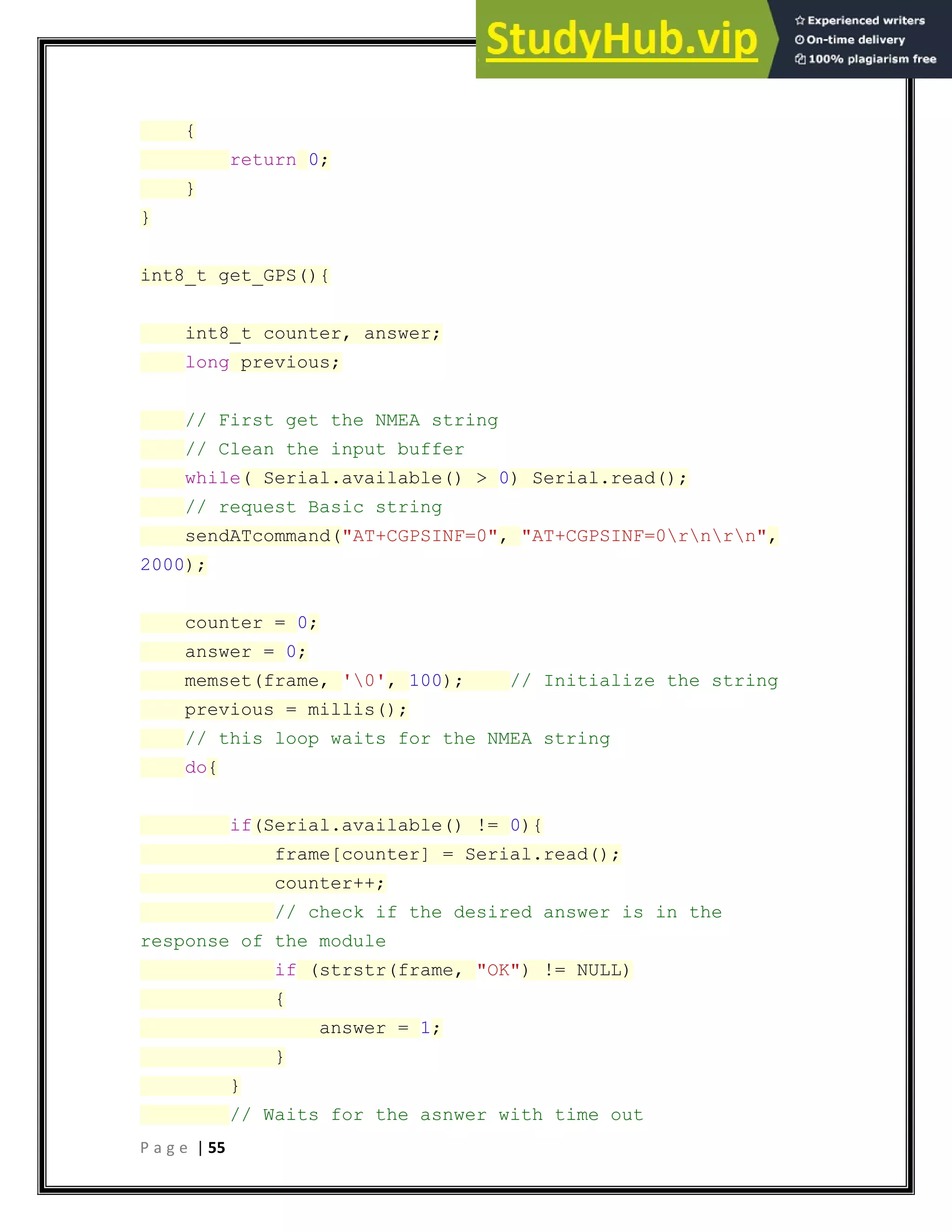 P a g e | 55
{
return 0;
}
}
int8_t get_GPS(){
int8_t counter, answer;
long previous;
// First get the NMEA string
// Clean the input buffer
while( Serial.available() > 0) Serial.read();
// request Basic string
sendATcommand("AT+CGPSINF=0", "AT+CGPSINF=0rnrn",
2000);
counter = 0;
answer = 0;
memset(frame, '0', 100); // Initialize the string
previous = millis();
// this loop waits for the NMEA string
do{
if(Serial.available() != 0){
frame[counter] = Serial.read();
counter++;
// check if the desired answer is in the
response of the module
if (strstr(frame, "OK") != NULL)
{
answer = 1;
}
}
// Waits for the asnwer with time out
 