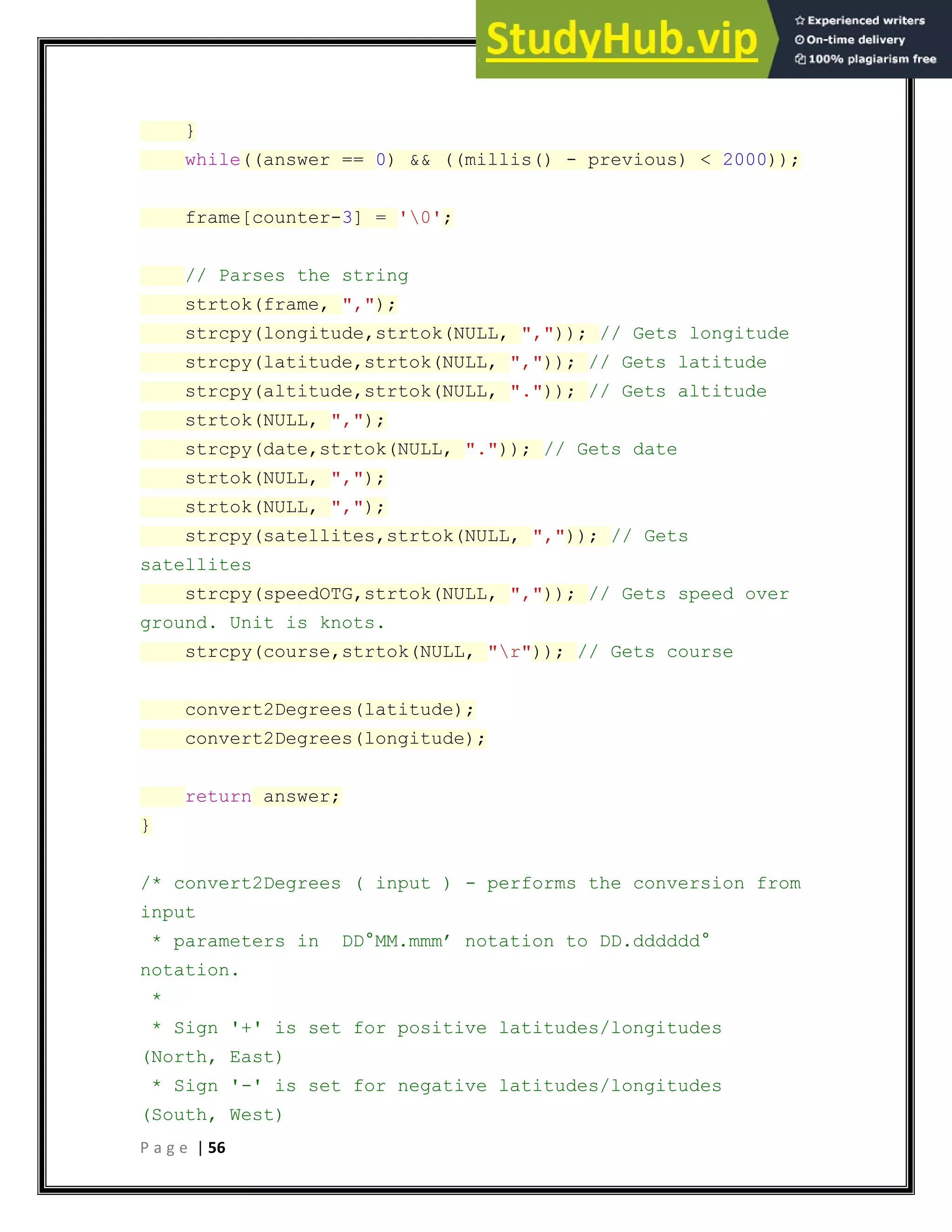 P a g e | 56
}
while((answer == 0) && ((millis() - previous) < 2000));
frame[counter-3] = '0';
// Parses the string
strtok(frame, ",");
strcpy(longitude,strtok(NULL, ",")); // Gets longitude
strcpy(latitude,strtok(NULL, ",")); // Gets latitude
strcpy(altitude,strtok(NULL, ".")); // Gets altitude
strtok(NULL, ",");
strcpy(date,strtok(NULL, ".")); // Gets date
strtok(NULL, ",");
strtok(NULL, ",");
strcpy(satellites,strtok(NULL, ",")); // Gets
satellites
strcpy(speedOTG,strtok(NULL, ",")); // Gets speed over
ground. Unit is knots.
strcpy(course,strtok(NULL, "r")); // Gets course
convert2Degrees(latitude);
convert2Degrees(longitude);
return answer;
}
/* convert2Degrees ( input ) - performs the conversion from
input
* parameters in DD°MM.mmm’ notation to DD.dddddd°
notation.
*
* Sign '+' is set for positive latitudes/longitudes
(North, East)
* Sign '-' is set for negative latitudes/longitudes
(South, West)
 