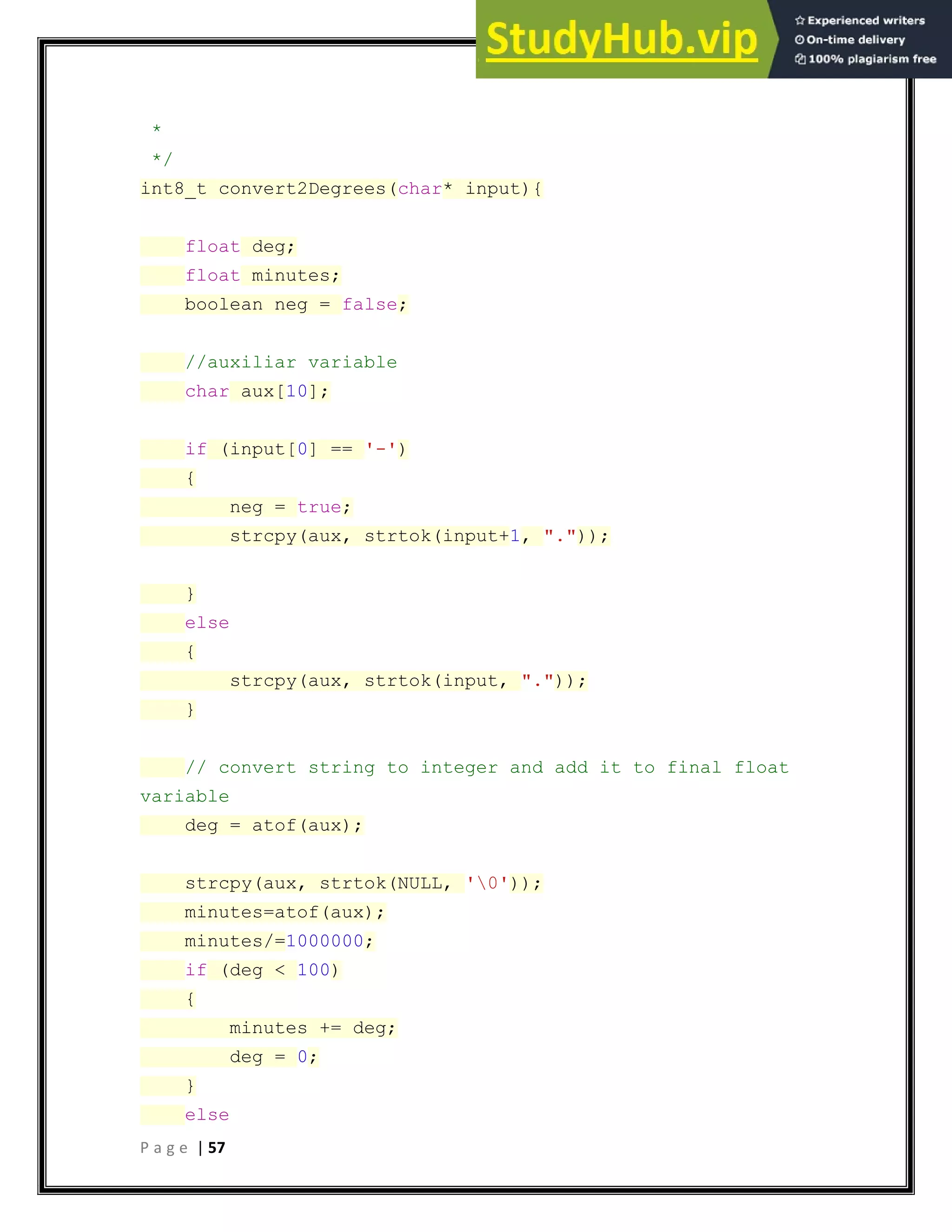 P a g e | 57
*
*/
int8_t convert2Degrees(char* input){
float deg;
float minutes;
boolean neg = false;
//auxiliar variable
char aux[10];
if (input[0] == '-')
{
neg = true;
strcpy(aux, strtok(input+1, "."));
}
else
{
strcpy(aux, strtok(input, "."));
}
// convert string to integer and add it to final float
variable
deg = atof(aux);
strcpy(aux, strtok(NULL, '0'));
minutes=atof(aux);
minutes/=1000000;
if (deg < 100)
{
minutes += deg;
deg = 0;
}
else
 