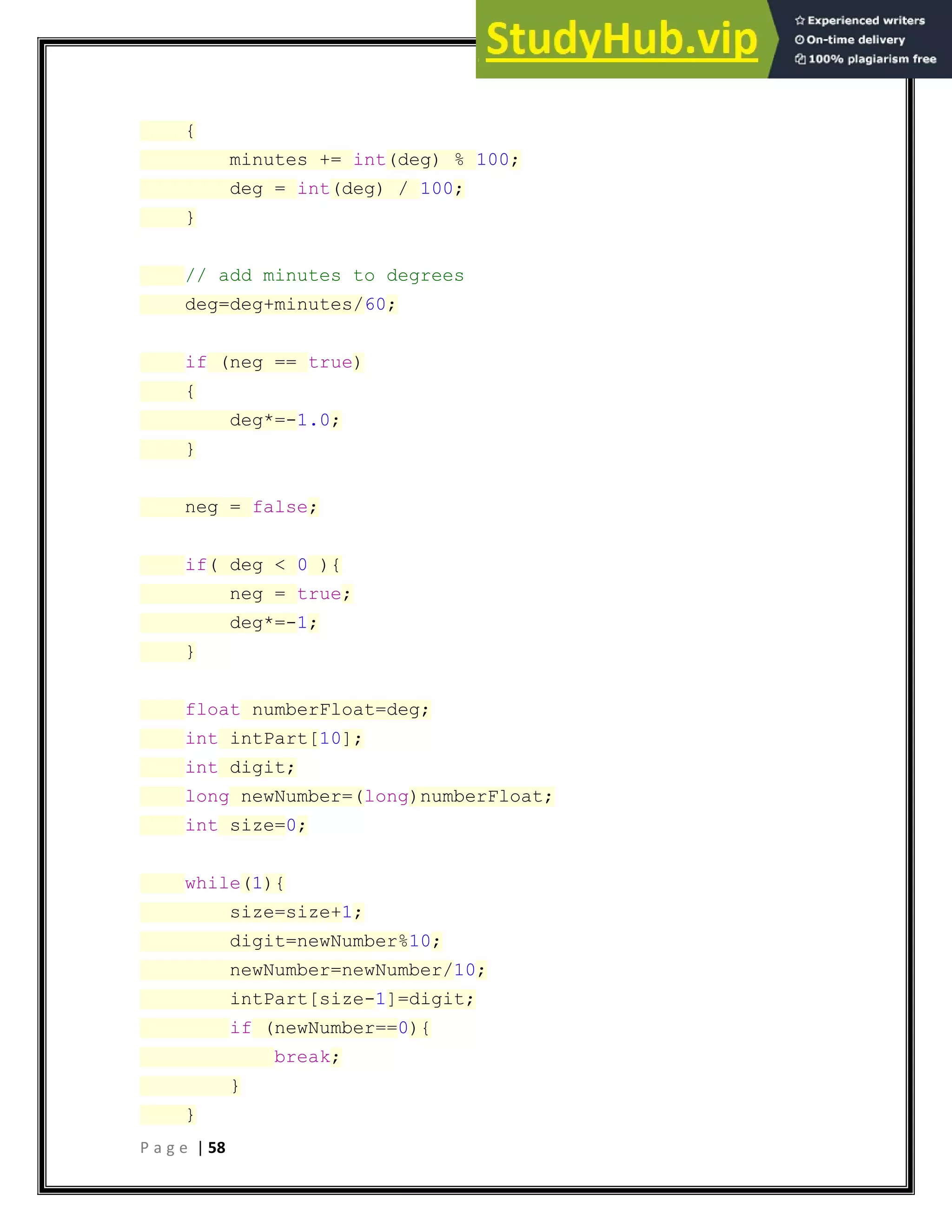 P a g e | 58
{
minutes += int(deg) % 100;
deg = int(deg) / 100;
}
// add minutes to degrees
deg=deg+minutes/60;
if (neg == true)
{
deg*=-1.0;
}
neg = false;
if( deg < 0 ){
neg = true;
deg*=-1;
}
float numberFloat=deg;
int intPart[10];
int digit;
long newNumber=(long)numberFloat;
int size=0;
while(1){
size=size+1;
digit=newNumber%10;
newNumber=newNumber/10;
intPart[size-1]=digit;
if (newNumber==0){
break;
}
}
 