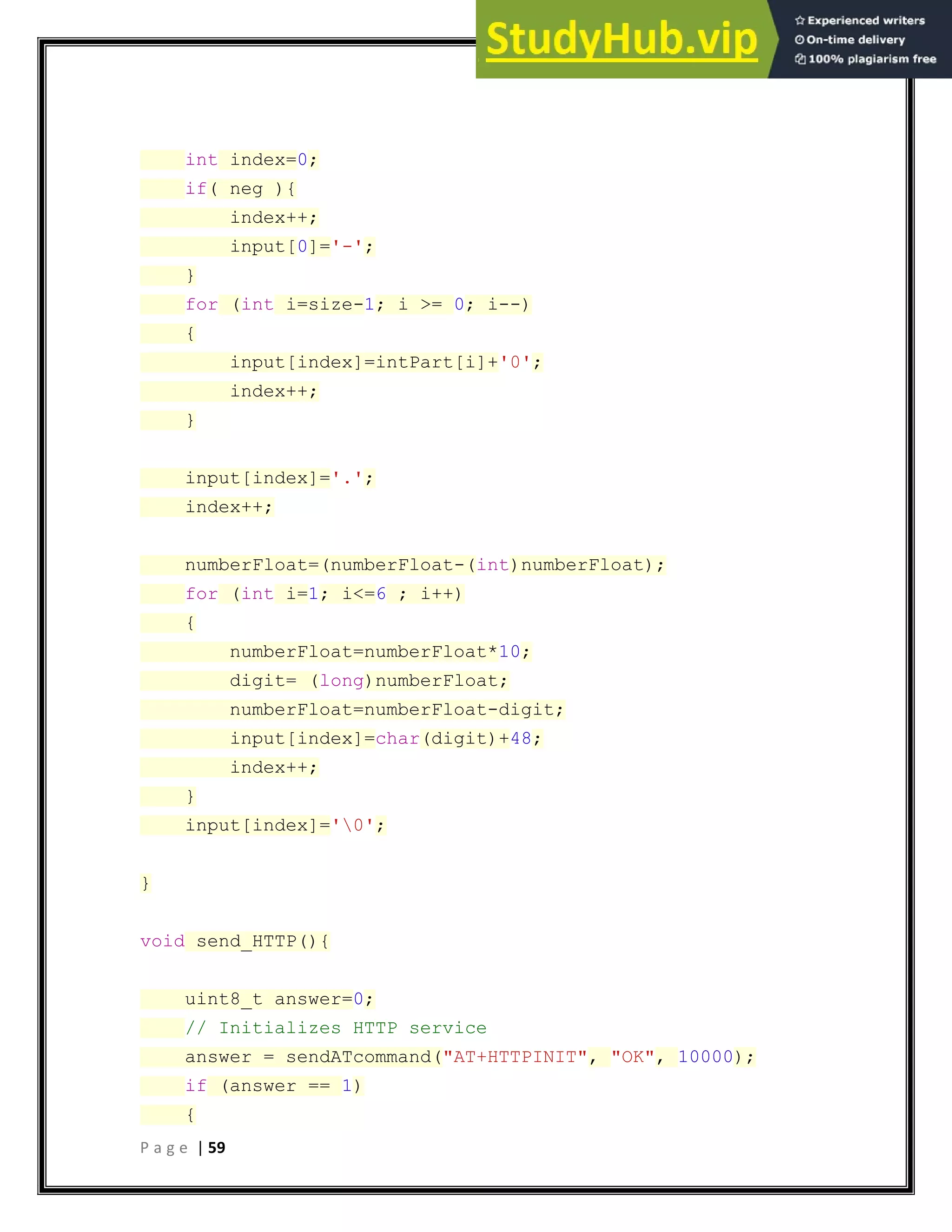 P a g e | 59
int index=0;
if( neg ){
index++;
input[0]='-';
}
for (int i=size-1; i >= 0; i--)
{
input[index]=intPart[i]+'0';
index++;
}
input[index]='.';
index++;
numberFloat=(numberFloat-(int)numberFloat);
for (int i=1; i<=6 ; i++)
{
numberFloat=numberFloat*10;
digit= (long)numberFloat;
numberFloat=numberFloat-digit;
input[index]=char(digit)+48;
index++;
}
input[index]='0';
}
void send_HTTP(){
uint8_t answer=0;
// Initializes HTTP service
answer = sendATcommand("AT+HTTPINIT", "OK", 10000);
if (answer == 1)
{
 