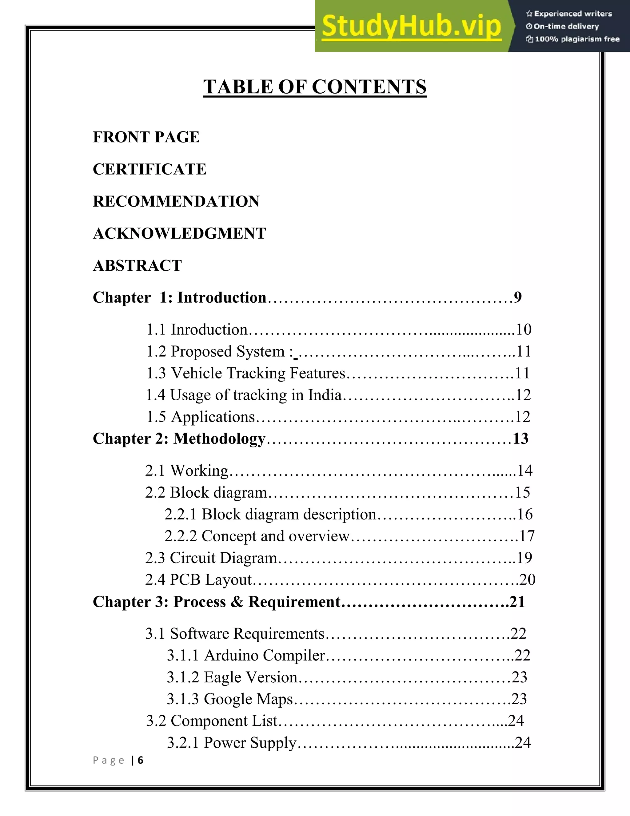 P a g e | 6
TABLE OF CONTENTS
FRONT PAGE
CERTIFICATE
RECOMMENDATION
ACKNOWLEDGMENT
ABSTRACT
Chapter 1: Introduction………………………………………9
1.1 Inroduction…………………………….....................10
1.2 Proposed System : …………………………...……..11
1.3 Vehicle Tracking Features………………………….11
1.4 Usage of tracking in India…………………………..12
1.5 Applications………………………………..……….12
Chapter 2: Methodology………………………………………13
2.1 Working…………………………………………......14
2.2 Block diagram………………………………………15
2.2.1 Block diagram description……………………..16
2.2.2 Concept and overview………………………….17
2.3 Circuit Diagram……………………………………..19
2.4 PCB Layout………………………………………….20
Chapter 3: Process & Requirement………………………….21
3.1 Software Requirements…………………………….22
3.1.1 Arduino Compiler……………………………..22
3.1.2 Eagle Version…………………………………23
3.1.3 Google Maps………………………………….23
3.2 Component List…………………………………....24
3.2.1 Power Supply……………….............................24
 