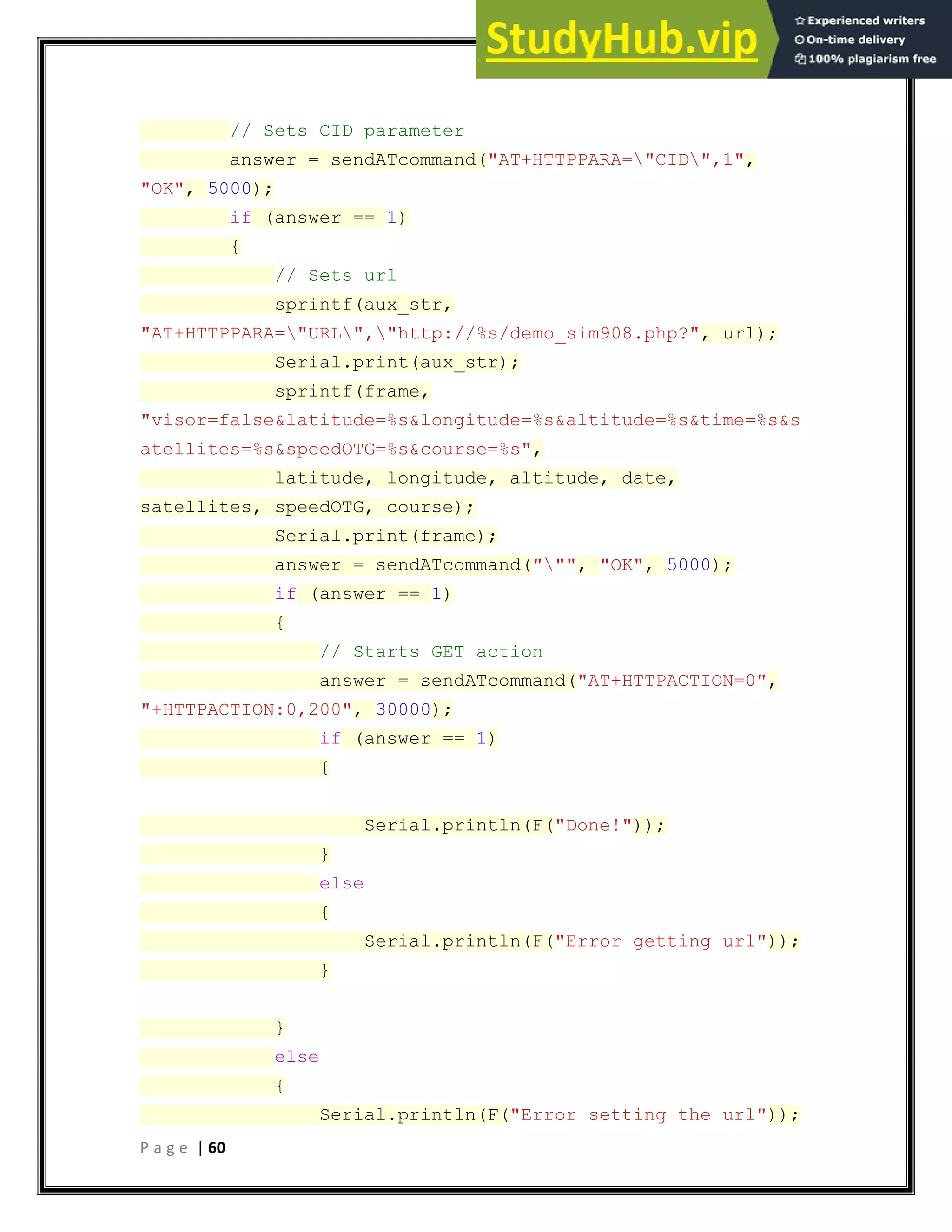 P a g e | 60
// Sets CID parameter
answer = sendATcommand("AT+HTTPPARA="CID",1",
"OK", 5000);
if (answer == 1)
{
// Sets url
sprintf(aux_str,
"AT+HTTPPARA="URL","http://%s/demo_sim908.php?", url);
Serial.print(aux_str);
sprintf(frame,
"visor=false&latitude=%s&longitude=%s&altitude=%s&time=%s&s
atellites=%s&speedOTG=%s&course=%s",
latitude, longitude, altitude, date,
satellites, speedOTG, course);
Serial.print(frame);
answer = sendATcommand(""", "OK", 5000);
if (answer == 1)
{
// Starts GET action
answer = sendATcommand("AT+HTTPACTION=0",
"+HTTPACTION:0,200", 30000);
if (answer == 1)
{
Serial.println(F("Done!"));
}
else
{
Serial.println(F("Error getting url"));
}
}
else
{
Serial.println(F("Error setting the url"));
 