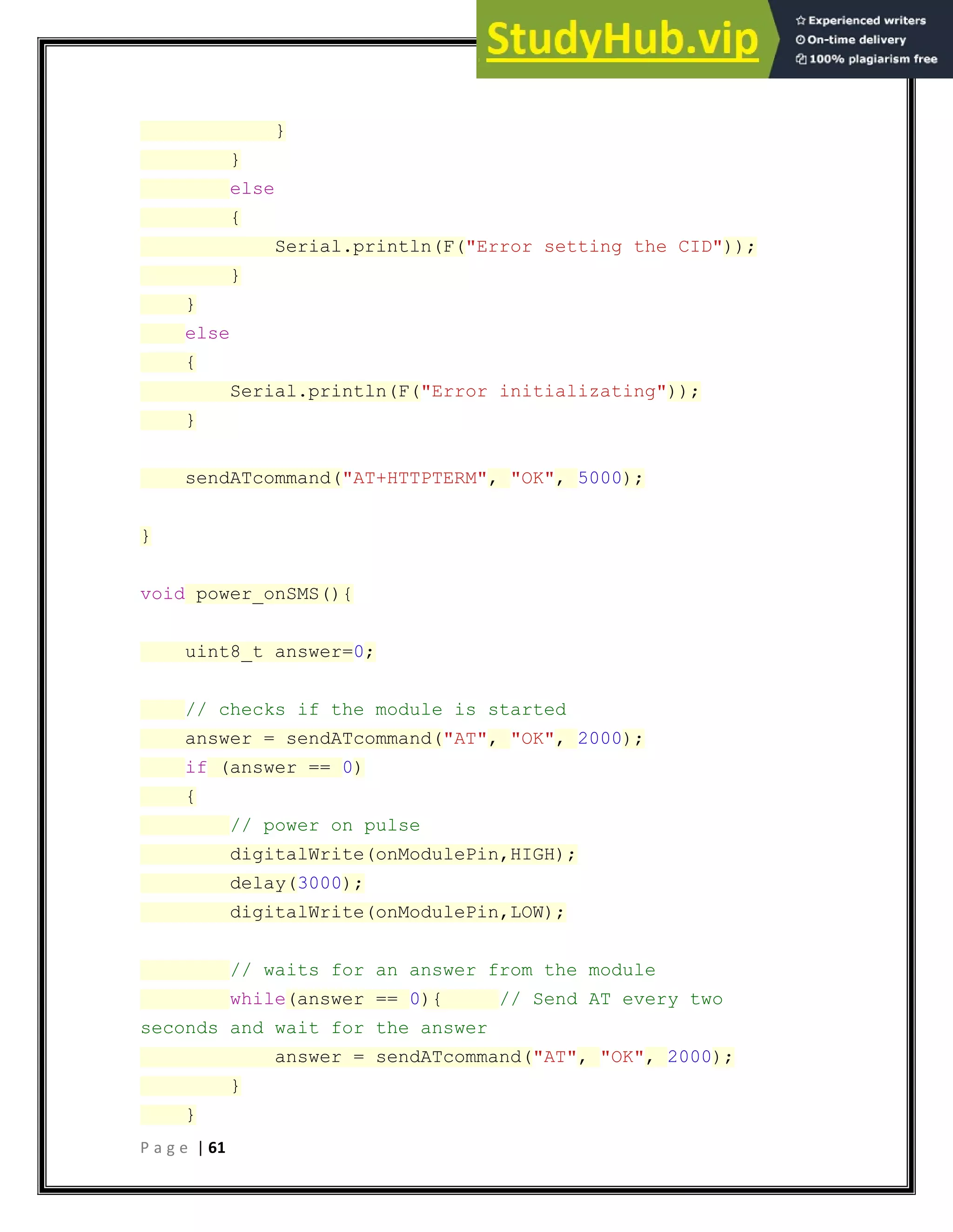 P a g e | 61
}
}
else
{
Serial.println(F("Error setting the CID"));
}
}
else
{
Serial.println(F("Error initializating"));
}
sendATcommand("AT+HTTPTERM", "OK", 5000);
}
void power_onSMS(){
uint8_t answer=0;
// checks if the module is started
answer = sendATcommand("AT", "OK", 2000);
if (answer == 0)
{
// power on pulse
digitalWrite(onModulePin,HIGH);
delay(3000);
digitalWrite(onModulePin,LOW);
// waits for an answer from the module
while(answer == 0){ // Send AT every two
seconds and wait for the answer
answer = sendATcommand("AT", "OK", 2000);
}
}
 