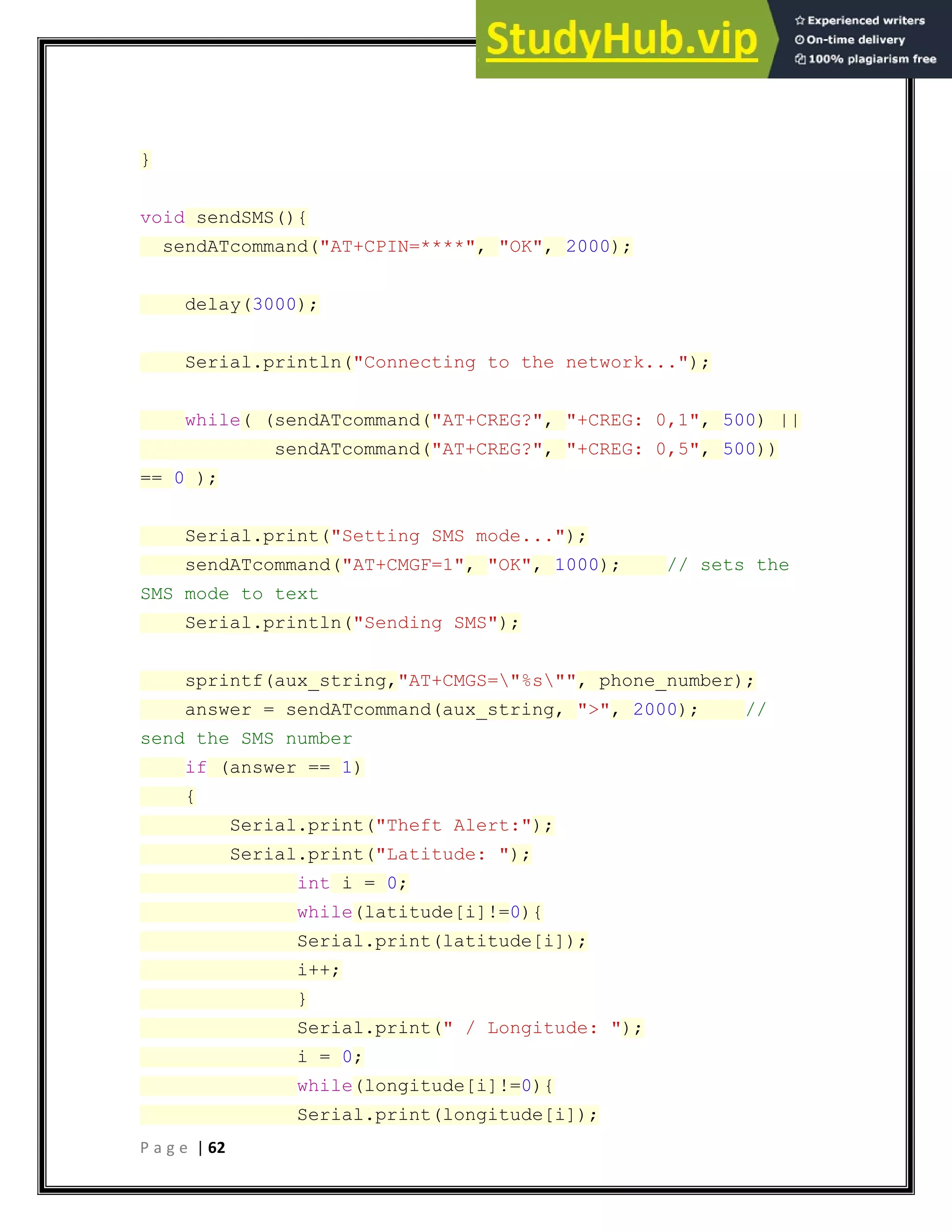 P a g e | 62
}
void sendSMS(){
sendATcommand("AT+CPIN=****", "OK", 2000);
delay(3000);
Serial.println("Connecting to the network...");
while( (sendATcommand("AT+CREG?", "+CREG: 0,1", 500) ||
sendATcommand("AT+CREG?", "+CREG: 0,5", 500))
== 0 );
Serial.print("Setting SMS mode...");
sendATcommand("AT+CMGF=1", "OK", 1000); // sets the
SMS mode to text
Serial.println("Sending SMS");
sprintf(aux_string,"AT+CMGS="%s"", phone_number);
answer = sendATcommand(aux_string, ">", 2000); //
send the SMS number
if (answer == 1)
{
Serial.print("Theft Alert:");
Serial.print("Latitude: ");
int i = 0;
while(latitude[i]!=0){
Serial.print(latitude[i]);
i++;
}
Serial.print(" / Longitude: ");
i = 0;
while(longitude[i]!=0){
Serial.print(longitude[i]);
 