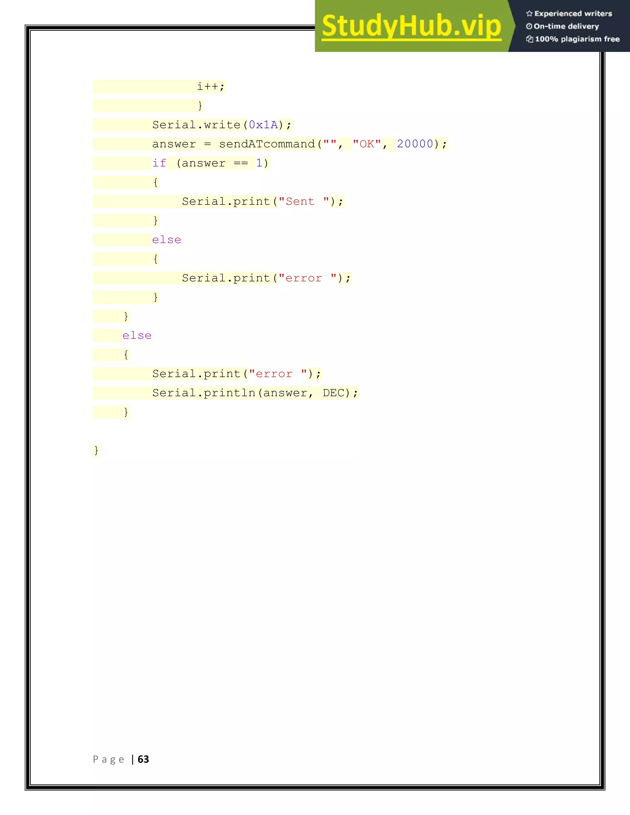 P a g e | 63
i++;
}
Serial.write(0x1A);
answer = sendATcommand("", "OK", 20000);
if (answer == 1)
{
Serial.print("Sent ");
}
else
{
Serial.print("error ");
}
}
else
{
Serial.print("error ");
Serial.println(answer, DEC);
}
}
 