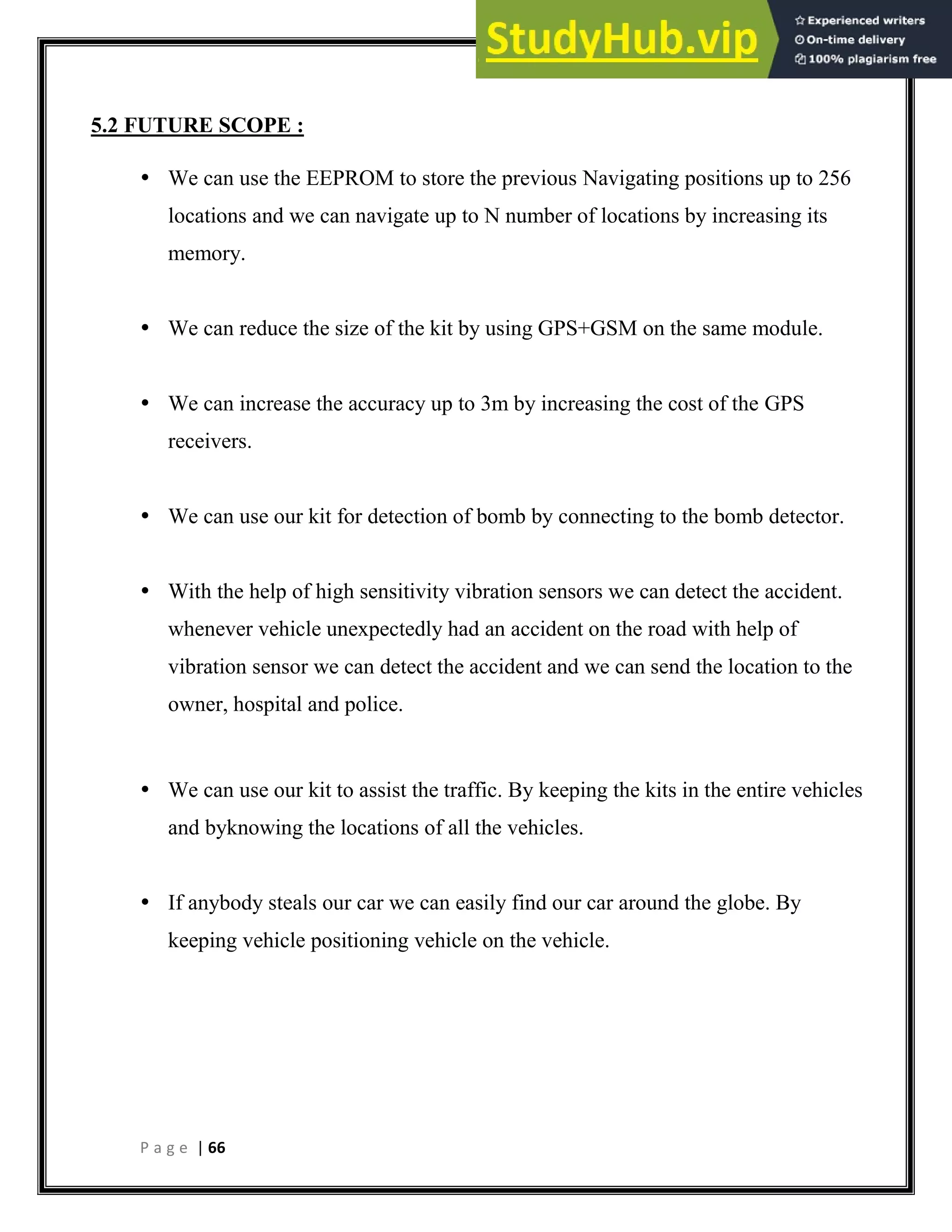 P a g e | 66
5.2 FUTURE SCOPE :
 We can use the EEPROM to store the previous Navigating positions up to 256
locations and we can navigate up to N number of locations by increasing its
memory.
 We can reduce the size of the kit by using GPS+GSM on the same module.
 We can increase the accuracy up to 3m by increasing the cost of the GPS
receivers.
 We can use our kit for detection of bomb by connecting to the bomb detector.
 With the help of high sensitivity vibration sensors we can detect the accident.
whenever vehicle unexpectedly had an accident on the road with help of
vibration sensor we can detect the accident and we can send the location to the
owner, hospital and police.
 We can use our kit to assist the traffic. By keeping the kits in the entire vehicles
and byknowing the locations of all the vehicles.
 If anybody steals our car we can easily find our car around the globe. By
keeping vehicle positioning vehicle on the vehicle.
 