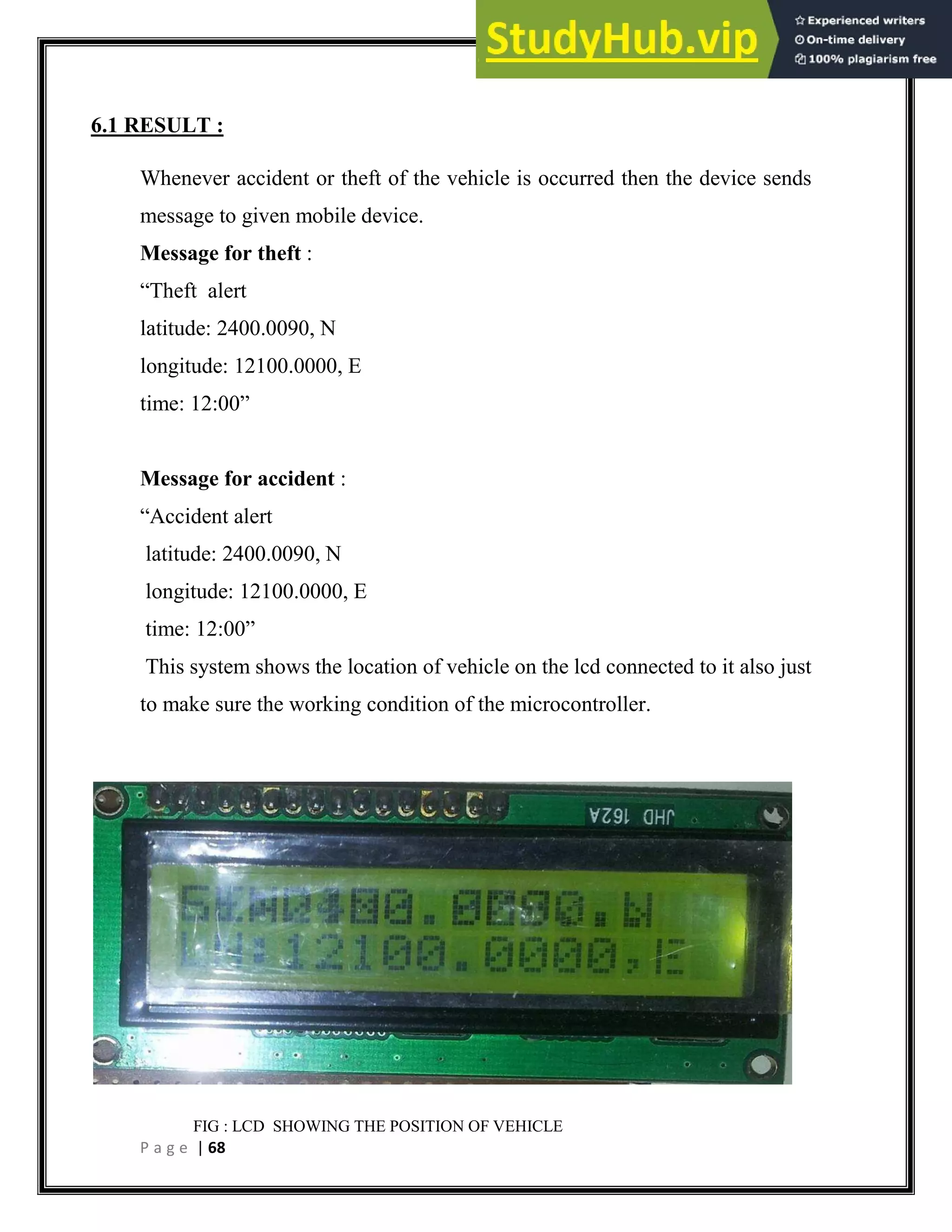 P a g e | 68
6.1 RESULT :
Whenever accident or theft of the vehicle is occurred then the device sends
message to given mobile device.
Message for theft :
“Theft alert
latitude: 2400.0090, N
longitude: 12100.0000, E
time: 12:00”
Message for accident :
“Accident alert
latitude: 2400.0090, N
longitude: 12100.0000, E
time: 12:00”
This system shows the location of vehicle on the lcd connected to it also just
to make sure the working condition of the microcontroller.
FIG : LCD SHOWING THE POSITION OF VEHICLE
 