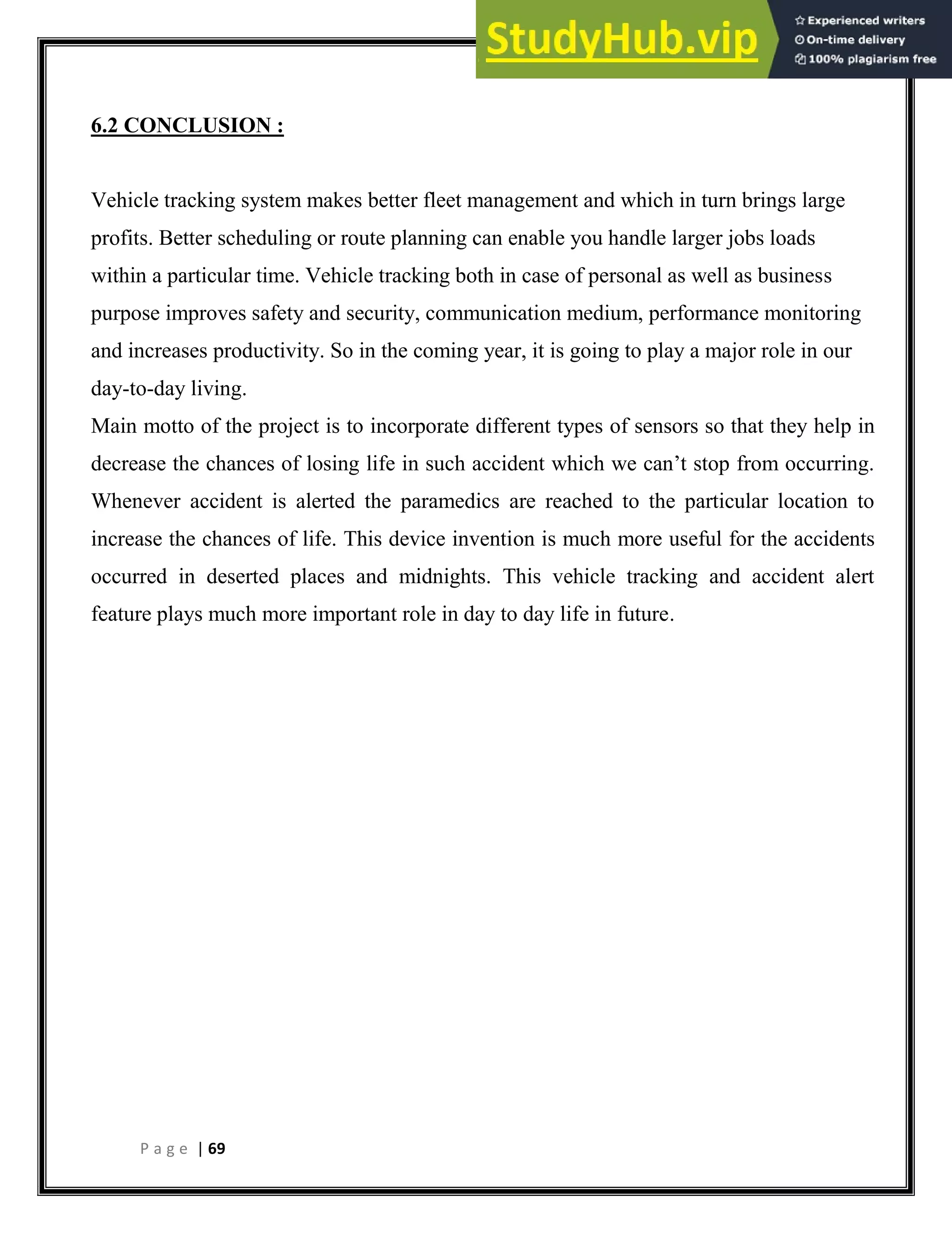 P a g e | 69
6.2 CONCLUSION :
Vehicle tracking system makes better fleet management and which in turn brings large
profits. Better scheduling or route planning can enable you handle larger jobs loads
within a particular time. Vehicle tracking both in case of personal as well as business
purpose improves safety and security, communication medium, performance monitoring
and increases productivity. So in the coming year, it is going to play a major role in our
day-to-day living.
Main motto of the project is to incorporate different types of sensors so that they help in
decrease the chances of losing life in such accident which we can’t stop from occurring.
Whenever accident is alerted the paramedics are reached to the particular location to
increase the chances of life. This device invention is much more useful for the accidents
occurred in deserted places and midnights. This vehicle tracking and accident alert
feature plays much more important role in day to day life in future.
 
