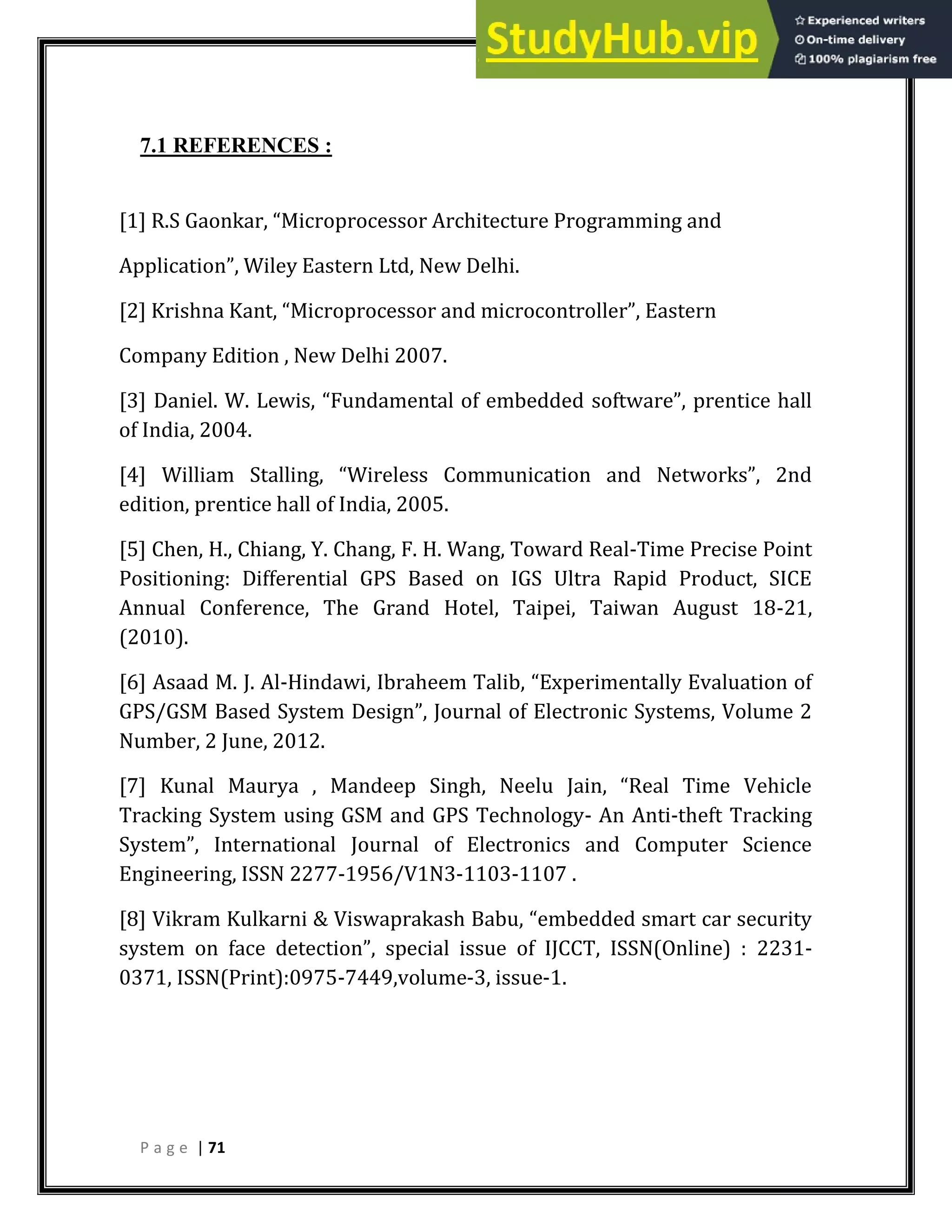 P a g e | 71
7.1 REFERENCES :
[ ] R.S Gaonkar, Microprocessor Architecture Programming and
Application , Wiley Eastern Ltd, New Delhi.
[ ] Krishna Kant, Microprocessor and microcontroller , Eastern
Company Edition , New Delhi 2007.
[ ] Daniel. W. Lewis, Fundamental of embedded software , prentice hall
of India, 2004.
[ ] William Stalling, Wireless Communication and Networks , nd
edition, prentice hall of India, 2005.
[5] Chen, H., Chiang, Y. Chang, F. H. Wang, Toward Real-Time Precise Point
Positioning: Differential GPS Based on IGS Ultra Rapid Product, SICE
Annual Conference, The Grand Hotel, Taipei, Taiwan August 18-21,
(2010).
[6] Asaad M. J. Al-Hindawi, Ibraheem Talib, Experimentally Evaluation of
GPS/GSM Based System Design , Journal of Electronic Systems, Volume
Number, 2 June, 2012.
[ ] Kunal Maurya , Mandeep Singh, Neelu Jain, Real Time Vehicle
Tracking System using GSM and GPS Technology- An Anti-theft Tracking
System , )nternational Journal of Electronics and Computer Science
Engineering, ISSN 2277-1956/V1N3-1103-1107 .
[ ] Vikram Kulkarni & Viswaprakash Babu, embedded smart car security
system on face detection , special issue of )JCCT, )SSN Online : 2231-
0371, ISSN(Print):0975-7449,volume-3, issue-1.
 