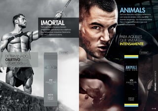 33
PERFUMESMASCULINOS
32
Perfume masculino para o homem
determinado, que alcança seus objetivos
e consegue suas conquistas fatalmente.
Seu único objetivo é a vitória.
IMORTAL
Perfume Masculino aromático refrescante,
com notas de sândalo, cedro, baunilha,
lavanda, bergamota, noz-moscada e âmbar.
Para o homem sofisticado e que vive
a vida intensamente.
ANIMALS
DETERMINADO
OBJETIVO
VITORIOSO
PARA AQUELES
QUE VIVEM
INTENSAMENTE
101019M 101026M
 