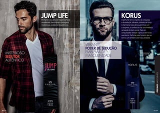 41
PERFUMESMASCULINOS
40
Perfume masculino de fragrância floral
amadeirada. Para homens selvagens,
misteriosos, sedutores e autênticos.
O perfume tem o espírito da conquista
e da sedução. Vibrante, símbolo de força.
A harmonia masculina que brinca com
a surpresa, o conforto e cria uma imediata
sensação de bem-estar. Para um
conquistador sempre a procura de novas
aventuras. Perfume para homens que se
tornou um emblema de masculinidade.
JUMP LIFE KORUS
MISTERIOSO
SEDUTOR
AUTÊNTICO
VIBRANTE
PODER DE SEDUÇÃO
EMBLEMA DE
MASCULINIDADE
101035M 101027M
 