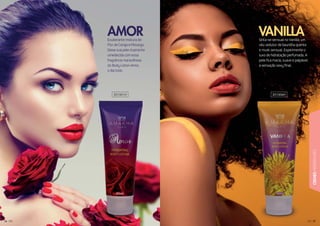 5757
CREMESHIDRATANTES
5565656565556565666
Exuberante mistura de
Flor de Cereja e Pêssego.
Deixe sua pele ricamente
umedecida com essa
fragrância maravilhosa
do Body Lotion Amor,
o dia todo.
Sinta-se sensual no Vanilla, um
véu sedutor de baunilha quente
e musk sensual. Experimente o
luxo de hidratação perfumada. A
pele fica macia, suave e palpável:
a sensação sexy final.
AMOR VANILLA
201001H 201006H
 