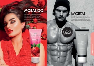 59595959595959959595959599595995959959959599
CREMESHIDRATANTES
5858585858585858585858585858585858
Uma combinação de elegância, charme
e sensualidade. Hidratante Morango
contém uma fragrância cativante
que desencadeia uma chama acesa.
MORANGO
É a fragrância do homem vitorioso. Com
ele todos os dias você descobre uma nova
fantasia, suas notas aquáticas trazem um
frescor sensual típico dos homens decididos.
IMORTAL
201004H 201010H
 