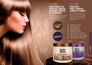 119
LINHACAPILAR
118
Potente, BOTOX MASK PURPLE tem
efeito rápido e eﬁcaz no tratamento e
recuperação de cabelos daniﬁcados e
fragilizados por processos químicos,
naturais e físicos.
Restaura imediatamente os ﬁos de cabelos
desnutridos, desidratados, quebradiços,
porosos, opacos e sem vida.
Botox Purple 500gBotox White 500g
INDICADO
PARA CABELOS
LOIROS E CLAROS
PARA TODOS OS
TIPOS DE CABELOS,
INCLUSIVE PRETOS
E CASTANHOS
CREATININA
ARGININA
QUERATINA
AMINOPLEX
ÓLEO DE COCO
PROTEÍNA DE SOJA
VITAMINA PRÓ B5
301003C
301004C
 