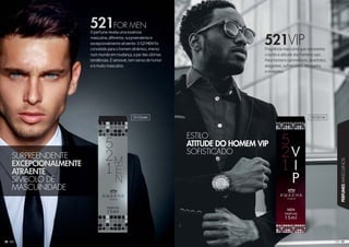 2292929292929
PERFUMESMASCULINOS
28
Fragrância masculina que representa
o estilo e atitude dos homens vips.
Para homens carismáticos, divertidos,
elegantes, sofisticados, desejados
e invejados.
O perfume revela uma essência
masculina, diferente, surpreendente e
excepcionalmente atraente. O 521 MEN foi
concebido para o homem dinâmico, imerso
num mundo em mudança, a par das últimas
tendências. É sensível, tem senso de humor
e é muito masculino.
521VIP
521FOR MEN
SURPREENDENTE
EXCEPCIONALMENTE
ATRAENTE
SÍMBOLO DE
MASCUINIDADE
ESTILO
ATITUDE DO HOMEM VIP
SOFISTICADO
101034M 101021M
 