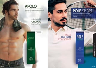 35
PERFUMESMASCULINOS
34
Apolo é um perfume cítrico e amadeirado,
destinado aos homens elegantes, originais,
cheios de estilo, dinâmicos e emblemáticos.
APOLO
Uma fragrância fitness para o homem
que tem consciência de bem estar físico
e mental.
POLE SPORT
ELEGGGAAAANNNNNTTE
ORIGGGIIIINNNNAAAALLLL
ESTILOSSOOOO
FIITTNNEESS
BBEEMM EESSTTAARR
CCOONNNSSCCIIEENNTTEE
101030M 101028M
 