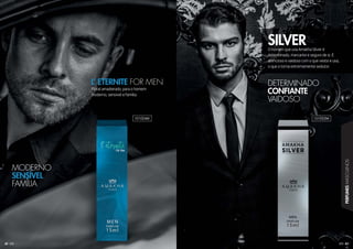 43
PERFUMESMASCULINOS
42
Floral amadeirado, para o homem
moderno, sensível e família.
L’ ETERNITE FOR MEN
O homem que usa Amakha Silver é
determinado, marcante e seguro de si. É
atencioso e vaidoso com o que veste e usa,
o que o torna extremamente sedutor.
SILVER
MODERNO
SENSÍVEL
FAMÍLIA
DETERMINADO
CONFIANTE
VAIDOSO
101024M 101022M
 
