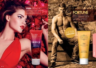 63
CREMESHIDRATANTES
62
Fragrância para mulheres apaixonadas.
Mix de ameixas vermelhas e
frésia doce. Sensual e marcante.
PURA SEDUÇÃO
Representa poder e prosperidade.
Para homens sedutores e modernos.
É refrescante e sensual, para ser
usado como arma de conquista.
FORTUNE
201005H
201009H
 