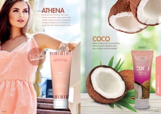 656565656556565656565656555565
CREMESHIDRATANTES
6464646466464644446464
Extremamente feminino. Fiel a seus
valores inovadores, onde a provocação
revela o espírito do tempo, imaginando
uma sensualidade única e irreverente,
a qual nada nem ninguém pode resistir.
ATHENA
Deliciosa mistura de coco e baunilha.
Hidratante com fragrância única,
para mulheres de personalidade.
COCO
201007H
201002H
 
