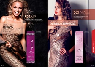 11
PERFUMESFEMININOS
10
Um perfume especial entra em cena,
com ele a garota que muda tudo
e reescreve as regras.
Inspirado em um estilo de vida daquelas
que estão sempre no centro das atenções.
521VIPROSÉ
521VIP
AUTÊNTICA
EXCLUSIVA
PARA MOMENTOS
ESPECIAIS
A FRAGRÂNCIA DA MULHER
AUTÊNTICA E ESPONTÂNEA
101010F 101016F
 