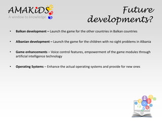 Future 
AMAKiDS 
A window to knowledge developments? 
EN 
• Balkan development – Launch the game for the other countries in Balkan countries 
• Albanian development – Launch the game for the children with no sight problems in Albania 
• Game enhancements – Voice control features, empowerment of the game modules through 
IT 
artificial intelligence technology 
• Operating Systems – Enhance the actual operating systems and provide for new ones 
 