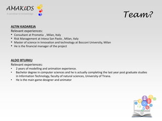 Team? 
EN 
IT 
AMAKiDS 
A window to knowledge 
ALTIN KADAREJA 
Relevant experiences: 
• Consultant at Prometia , Milan, Italy 
• Risk Management at Intesa San Paolo , Milan, Italy 
• Master of science in Innovation and technology at Bocconi University, Milan 
• He is the financial manager of the project 
ALDO BTURKU 
Relevant experiences: 
• 2 years of modelling and animation experience. 
• Bachelor degree in computer sciences and he is actually completing the last year post graduate studies 
in Information Technology, faculty of natural sciences, University of Tirana. 
• He is the main game designer and animator 
