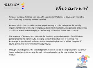 Who are we? 
AMAKiDS 
A window to knowledge 
• Amakids (Amazing Kids) is a non-for profit organization that aims to develop an innovative 
way of teaching to visually impaired children 
• Amakids mission is to introduce a new way of learning in order to improve the visually 
impaired children's’ wellbeing by improving their intellectual skills, interpersonal and physical 
conditions, as well as encouraging active learning rather than simple memorization. 
• The objective of Amakids is to motivate the desire to acquire knowledge of the kids with 
partial or complete sight loss, by changing radically the actual way of learning. The 
knowledge acquisition will be based on the entertaining features of ad hoc designed 3D 
sound games. In a few words: Learning by Playing 
• Through Amakids games, the knowledge formation will not be “boring” anymore, but a truly 
happy and entertaining activity through curiosity in exploring the next level or the next 
module 
EN 
IT 
 