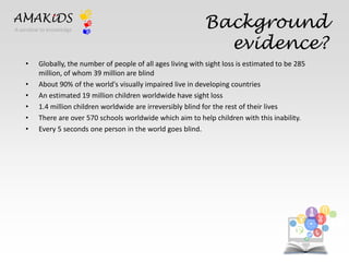 Background 
evidence? 
AMAKiDS 
• Globally, the number of people of all ages living with sight loss is estimated to be 285 
million, of whom 39 million are blind 
• About 90% of the world's visually impaired live in developing countries 
• An estimated 19 million children worldwide have sight loss 
• 1.4 million children worldwide are irreversibly blind for the rest of their lives 
• There are over 570 schools worldwide which aim to help children with this inability. 
• Every 5 seconds one person in the world goes blind. 
EN 
IT 
A window to knowledge 
 