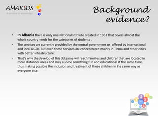 Background 
evidence? 
AMAKiDS 
• In Albania there is only one National Institute created in 1963 that covers almost the 
whole country needs for the categories of students . 
• The services are currently provided by the central government or offered by international 
and local NGOs. But even these services are concentrated mainly in Tirana and other cities 
with better infrastructure. 
• That’s why the develop of this 3d game will reach families and children that are located in 
more distanced areas and may also be something fun and educational at the same time, 
thus making possible the inclusion and treatment of these children in the same way as 
everyone else. 
EN 
IT 
A window to knowledge 
 