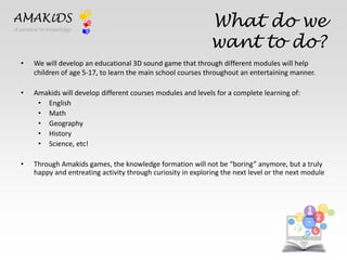 What do we 
want to do? 
AMAKiDS 
• We will develop an educational 3D sound game that through different modules will help 
children of age 5-17, to learn the main school courses throughout an entertaining manner. 
• Amakids will develop different courses modules and levels for a complete learning of: 
• English 
• Math 
• Geography 
• History 
• Science, etc! 
• Through Amakids games, the knowledge formation will not be “boring” anymore, but a truly 
happy and entreating activity through curiosity in exploring the next level or the next module 
EN 
IT 
A window to knowledge 
 